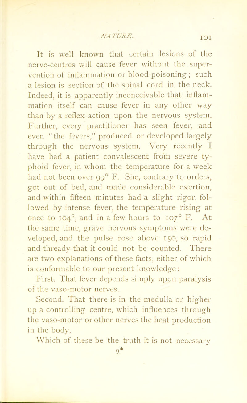 IOI It is well known that certain lesions of the nerve-centres will cause fever without the super- vention of inflammation or blood-poisoning ; such a lesion is section of the spinal cord in the neck. Indeed, it is apparently inconceivable that inflam- mation itself can cause fever in any other way than by a reflex action upon the nervous system. Further, every practitioner has seen fever, and even “the fevers,” produced or developed largely through the nervous system. Very recently I have had a patient convalescent from severe ty- phoid fever, in whom the temperature for a week had not been over 990 F. She, contrary to orders, got out of bed, and made considerable exertion, and within fifteen minutes had a slight rigor, fol- lowed by intense fever, the temperature rising at once to 104°, and in a few hours to 10y° F. At the same time, grave nervous symptoms were de- veloped, and the pulse rose above 150, so rapid and thready that it could not be counted. There are two explanations of these facts, either of which is conformable to our present knowledge : First. That fever depends simply upon paralysis of the vaso-motor nerves. Second. That there is in the medulla or higher up a controlling centre, which influences through the vaso-motor or other nerves the heat production in the body. Which of these be the truth it is not necessary 9*
