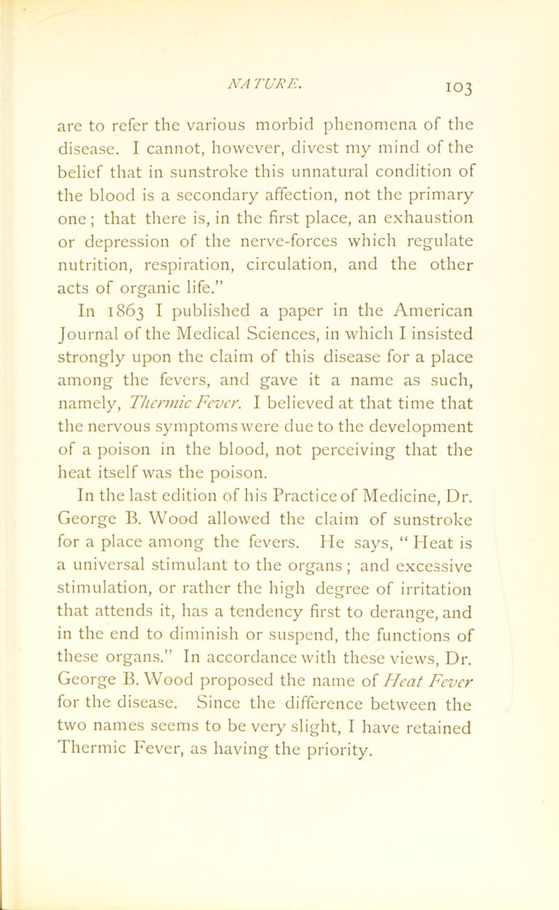 are to refer the various morbid phenomena of the disease. I cannot, however, divest my mind of the belief that in sunstroke this unnatural condition of the blood is a secondary affection, not the primary one; that there is, in the first place, an exhaustion or depression of the nerve-forces which regulate nutrition, respiration, circulation, and the other acts of organic life.” In 1863 I published a paper in the American Journal of the Medical Sciences, in which I insisted strongly upon the claim of this disease for a place among the fevers, and gave it a name as such, namely, Thermic Fever. I believed at that time that the nervous symptoms were due to the development of a poison in the blood, not perceiving that the heat itself was the poison. In the last edition of his Practice of Medicine, Dr. George B. Wood allowed the claim of sunstroke for a place among the fevers. lie says, “ Heat is a universal stimulant to the organs ; and excessive stimulation, or rather the high degree of irritation that attends it, has a tendency first to derange, and in the end to diminish or suspend, the functions of these organs.” In accordance with these views, Dr. George B. Wood proposed the name of Heat Fever for the disease. Since the difference between the two names seems to be very slight, I have retained Thermic Fever, as having the priority.