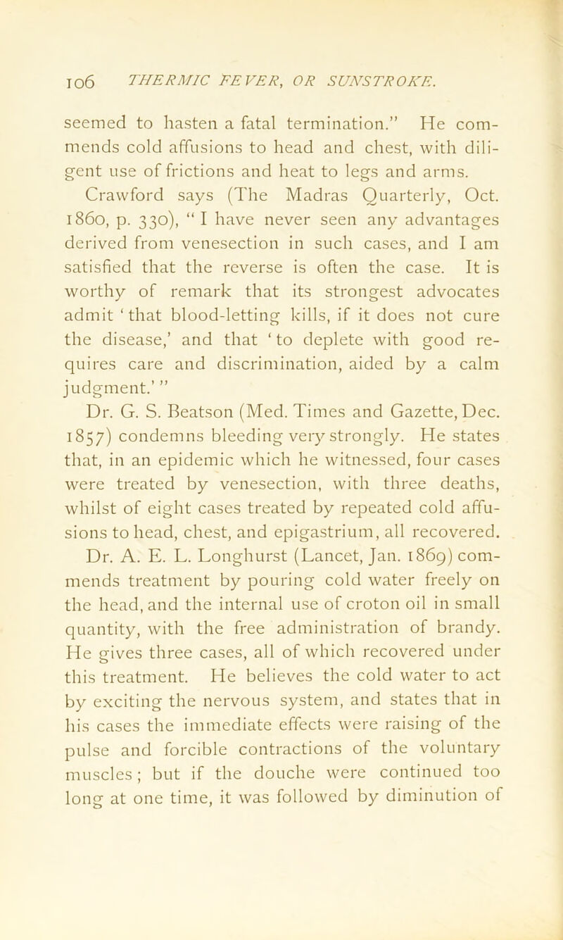 seemed to hasten a fatal termination.” He com- mends cold affusions to head and chest, with dili- gent use of frictions and heat to legs and arms. Crawford says (The Madras Quarterly, Oct. i860, p. 330), “ I have never seen any advantages derived from venesection in such cases, and I am satisfied that the reverse is often the case. It is worthy of remark that its strongest advocates admit ‘that blood-letting kills, if it does not cure the disease,’ and that ‘ to deplete with good re- quires care and discrimination, aided by a calm judgment.’ ” Dr. G. S. Beatson (Med. Times and Gazette, Dec. 1857) condemns bleeding very strongly. He states that, in an epidemic which he witnessed, four cases were treated by venesection, with three deaths, whilst of eight cases treated by repeated cold affu- sions to head, chest, and epigastrium, all recovered. Dr. A. E. L. Longhurst (Lancet, Jan. 1869) com- mends treatment by pouring cold water freely on the head, and the internal use of croton oil in small quantity, with the free administration of brandy. He gives three cases, all of which recovered under this treatment. He believes the cold water to act by exciting the nervous system, and states that in his cases the immediate effects were raising of the pulse and forcible contractions of the voluntary muscles; but if the douche were continued too long at one time, it was followed by diminution of