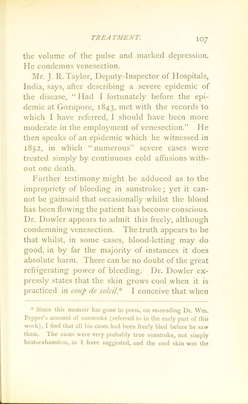IO7 the volume of the pulse and marked depression. He condemns venesection. Mr. J. R. Taylor, Deputy-Inspector of Hospitals, India, says, after describing a severe epidemic of the disease, “ Had I fortunately before the epi- demic at Gozupore, 1843, met with the records to which I have referred, I should have been more moderate in the employment of venesection.” He then speaks of an epidemic which he witnessed in 1852, in which “numerous” severe cases were treated simply by continuous cold affusions with- out one death. Further testimony might be adduced as to the impropriety of bleeding in sunstroke; yet it can- not be gainsaid that occasionally whilst the blood has been flowing the patient has become conscious. Dr. Dowler appears to admit this freely, although condemning venesection. The truth appears to be that whilst, in some cases, blood-letting may do good, in by far the majority of instances it does absolute harm. There can be no doubt of the great refrigerating power of bleeding. Dr. Dowler ex- pressly states that the skin grows cool when it is practiced in coup de sole UP I conceive that when * Since this memoir has gone to press, on re-reading Dr. Wm. Pepper’s account of sunstroke (referred to in the early part of this work), I find that all his cases had been freely bled before he saw them. The cases were very probably true sunstroke, not simply