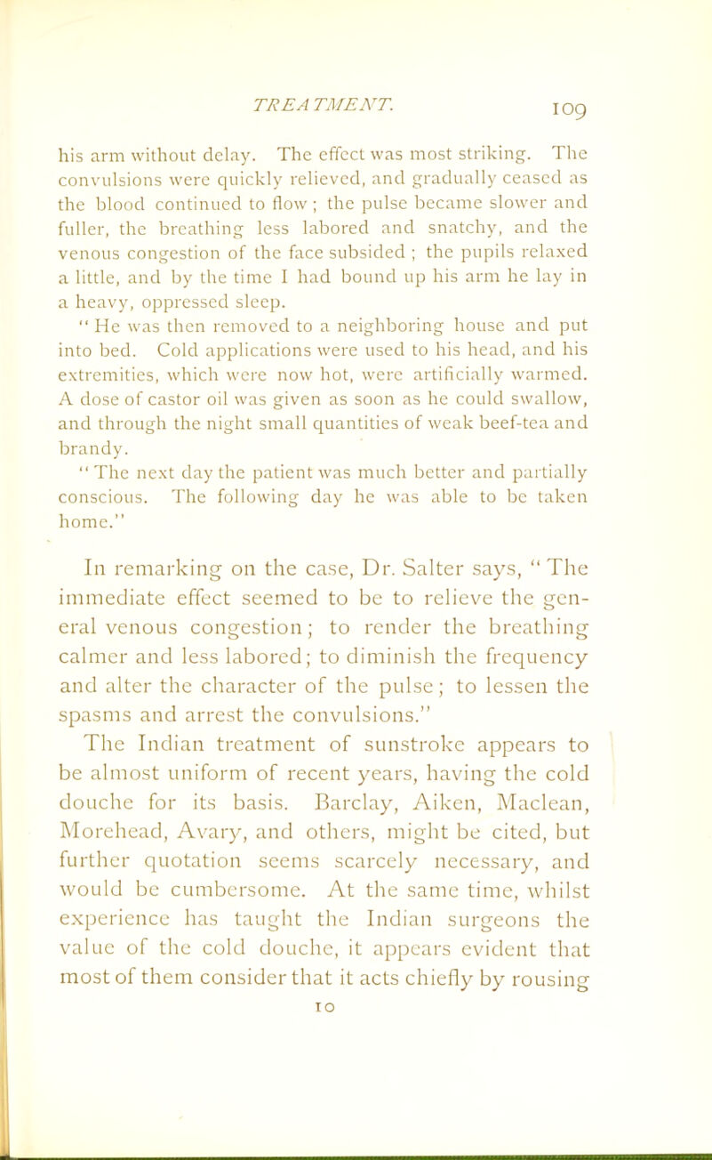 IO9 his arm without delay. The effect was most striking. The convulsions were quickly relieved, and gradually ceased as the blood continued to flow ; the pulse became slower and fuller, the breathing less labored and snatchy, and the venous congestion of the face subsided ; the pupils relaxed a little, and by the time I had bound up his arm he lay in a heavy, oppressed sleep. “ He was then removed to a neighboring house and put into bed. Cold applications were used to his head, and his extremities, which were now hot, were artificially warmed. A dose of castor oil was given as soon as he could swallow, and through the night small quantities of weak beef-tea and brandy. “ The next day the patient was much better and partially conscious. The following day he was able to be taken home.” In remarking on the case, Dr. Salter says, “The immediate effect seemed to be to relieve the gen- eral venous congestion; to render the breathing calmer and less labored; to diminish the frequency and alter the character of the pulse; to lessen the spasms and arrest the convulsions.” The Indian treatment of sunstroke appears to be almost uniform of recent years, having the cold douche for its basis. Barclay, Aiken, Maclean, Morehead, Avary, and others, might be cited, but further quotation seems scarcely necessary, and would be cumbersome. At the same time, whilst experience has taught the Indian surgeons the value of the cold douche, it appears evident that most of them consider that it acts chiefly by rousing 10