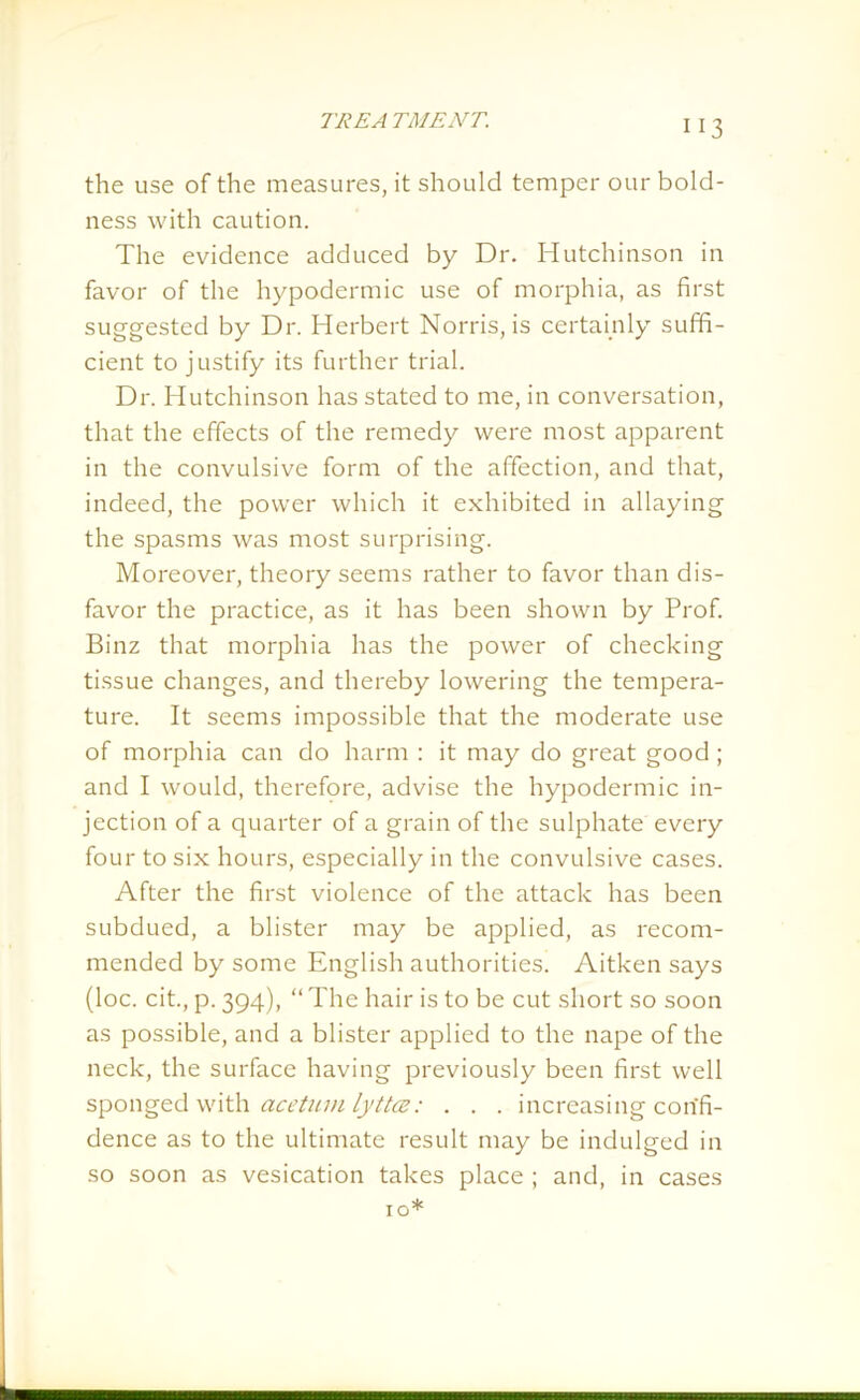 the use of the measures, it should temper our bold- ness with caution. The evidence adduced by Dr. Hutchinson in favor of the hypodermic use of morphia, as first suggested by Dr. Herbert Norris, is certainly suffi- cient to justify its further trial. Dr. Hutchinson has stated to me, in conversation, that the effects of the remedy were most apparent in the convulsive form of the affection, and that, indeed, the power which it exhibited in allaying the spasms was most surprising. Moreover, theory seems rather to favor than dis- favor the practice, as it has been shown by Prof. Binz that morphia has the power of checking tissue changes, and thereby lowering the tempera- ture. It seems impossible that the moderate use of morphia can do harm : it may do great good ; and I would, therefore, advise the hypodermic in- jection of a quarter of a grain of the sulphate every four to six hours, especially in the convulsive cases. After the first violence of the attack has been subdued, a blister may be applied, as recom- mended by some English authorities. Aitken says (loc. cit., p. 394), “ The hair is to be cut short so soon as possible, and a blister applied to the nape of the neck, the surface having previously been first well sponged with acetum lyttce: . . . increasing confi- dence as to the ultimate result may be indulged in so soon as vesication takes place ; and, in cases