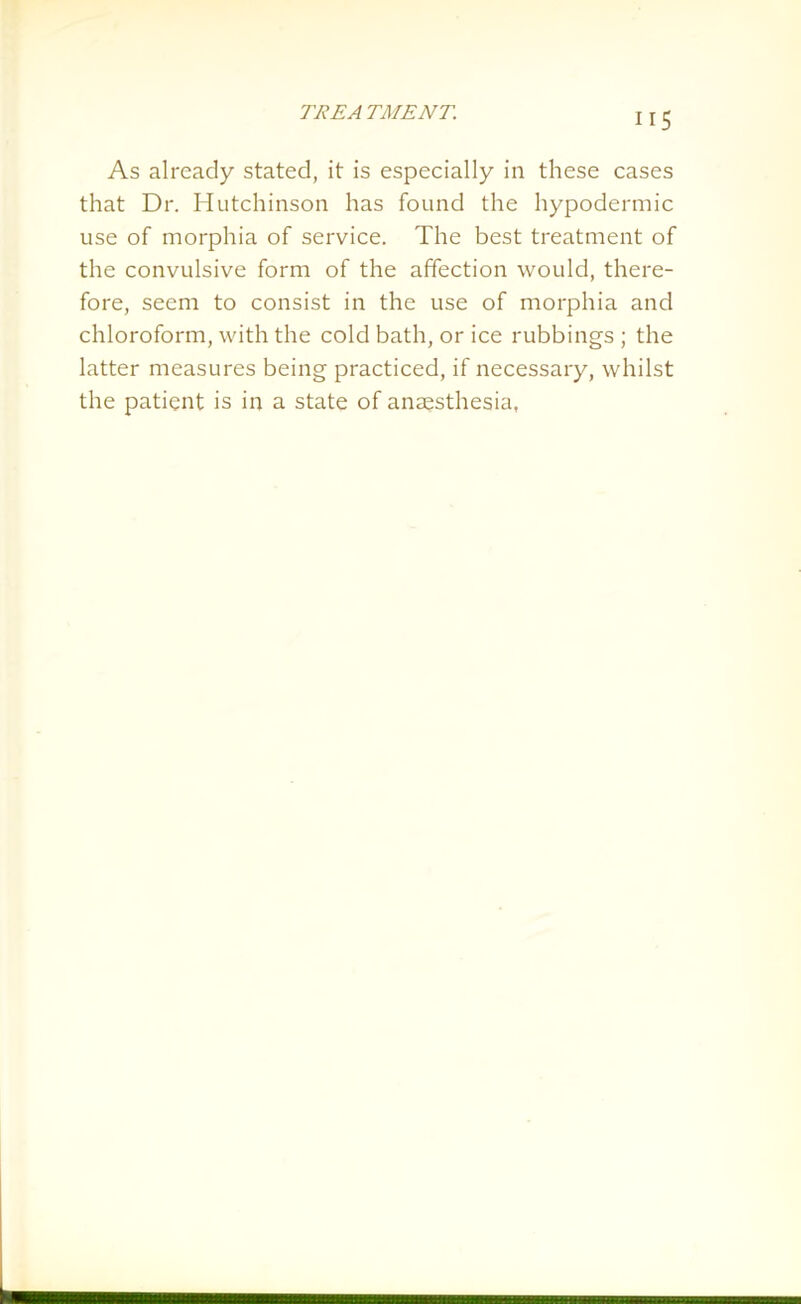 IIS As already stated, it is especially in these cases that Dr. Hutchinson has found the hypodermic use of morphia of service. The best treatment of the convulsive form of the affection would, there- fore, seem to consist in the use of morphia and chloroform, with the cold bath, or ice rubbings ; the latter measures being practiced, if necessary, whilst the patient is in a state of anaesthesia,
