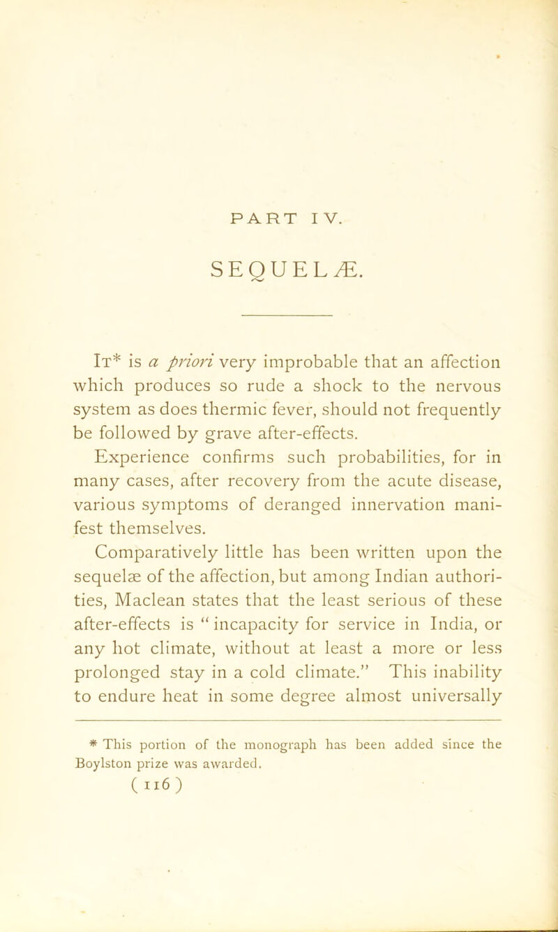 SEQUELS. It* is a priori very improbable that an affection which produces so rude a shock to the nervous system as does thermic fever, should not frequently be followed by grave after-effects. Experience confirms such probabilities, for in many cases, after recovery from the acute disease, various symptoms of deranged innervation mani- fest themselves. Comparatively little has been written upon the sequelae of the affection, but among Indian authori- ties, Maclean states that the least serious of these after-effects is “ incapacity for service in India, or any hot climate, without at least a more or less prolonged stay in a cold climate.” This inability to endure heat in some degree almost universally * This portion of the monograph has been added since the Boylston prize was awarded. ( n6 )