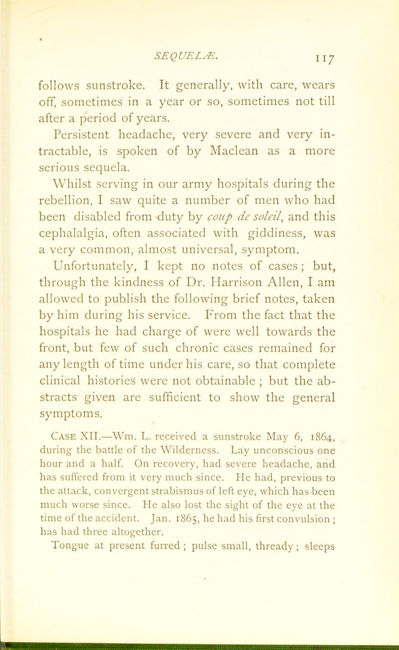 follows sunstroke. It generally, with care, wears off, sometimes in a year or so, sometimes not till after a period of years. Persistent headache, very severe and very in- tractable, is spoken of by Maclean as a more serious sequela. Whilst serving in our army hospitals during the rebellion, I saw quite a number of men who had been disabled from -duty by coup de soldi, and this cephalalgia, often associated with giddiness, was a very common, almost universal, symptom. Unfortunately, I kept no notes of cases; but, through the kindness of Dr. Harrison Allen, I am allowed to publish the following brief notes, taken by him during his service. From the fact that the hospitals he had charge of were well towards the front, but few of such chronic cases remained for any length of time under his care, so that complete clinical histories were not obtainable ; but the ab- stracts given are sufficient to show the general symptoms. Case XII.—Wm. L. received a sunstroke May 6, 1864, during the battle of the Wilderness. Lay unconscious one hour and a half. On recovery, had severe headache, and has suffered from it very much since. He had, previous to the attack, convergent strabismus of left eye, which has been much worse since. He also lost the sight of the eye at the time of the accident. Jan. 1865, he had his first convulsion ; has had three altogether. Tongue at present furred ; pulse small, thready; sleeps