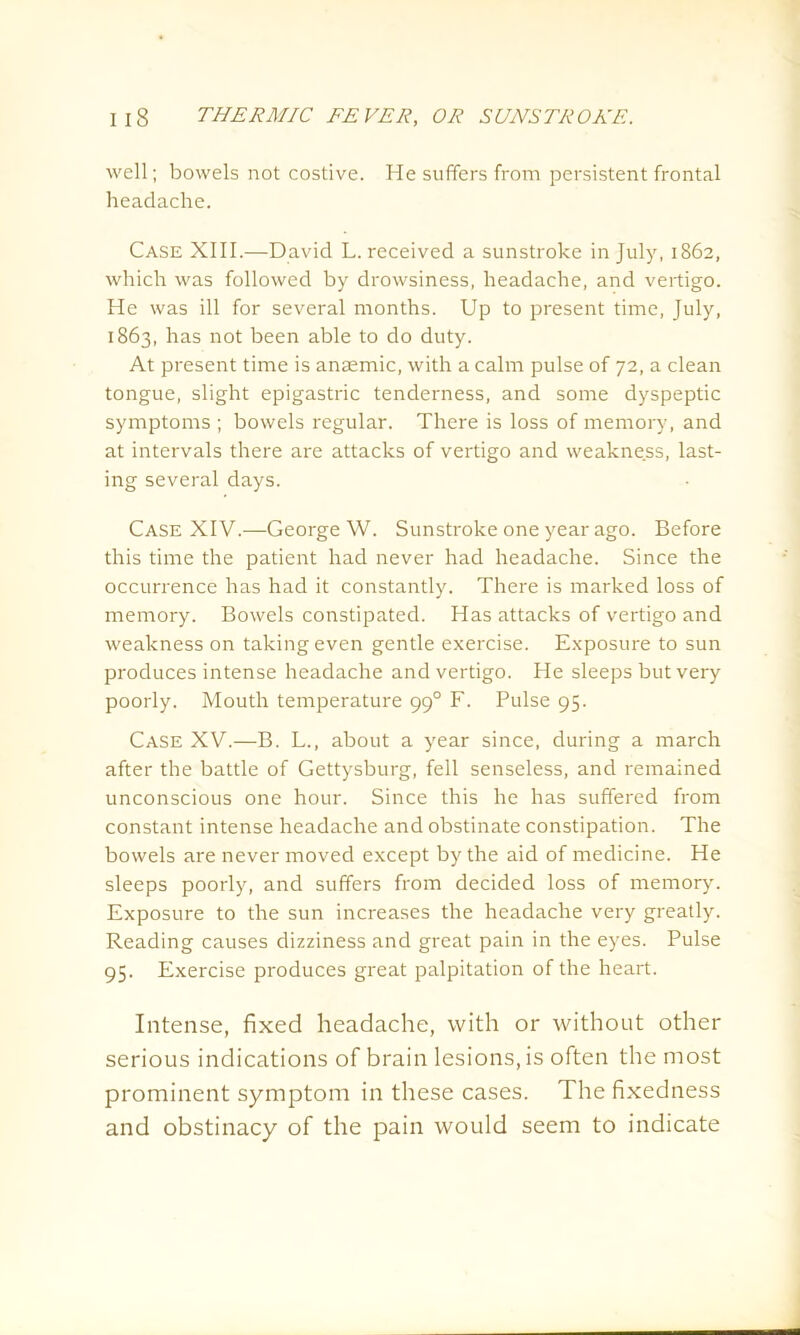 well; bowels not costive. He suffers from persistent frontal headache. Case XIII.—David L. received a sunstroke in July, 1862, which was followed by drowsiness, headache, and vertigo. He was ill for several months. Up to present time, July, 1863, has not been able to do duty. At present time is anaemic, with a calm pulse of 72, a clean tongue, slight epigastric tenderness, and some dyspeptic symptoms ; bowels regular. There is loss of memory, and at intervals there are attacks of vertigo and weakness, last- ing several days. Case XIV.—George W. Sunstroke one year ago. Before this time the patient had never had headache. Since the occurrence has had it constantly. There is marked loss of memory. Bowels constipated. Has attacks of vertigo and weakness on taking even gentle exercise. Exposure to sun produces intense headache and vertigo. He sleeps but very poorly. Mouth temperature 990 F. Pulse 95. Case XV.—B. L., about a year since, during a march after the battle of Gettysburg, fell senseless, and remained unconscious one hour. Since this he has suffered from constant intense headache and obstinate constipation. The bowels are never moved except by the aid of medicine. He sleeps poorly, and suffers from decided loss of memory. Exposure to the sun increases the headache very greatly. Reading causes dizziness and great pain in the eyes. Pulse 95. Exercise produces great palpitation of the heart. Intense, fixed headache, with or without other serious indications of brain lesions, is often the most prominent symptom in these cases. The fixedness and obstinacy of the pain would seem to indicate