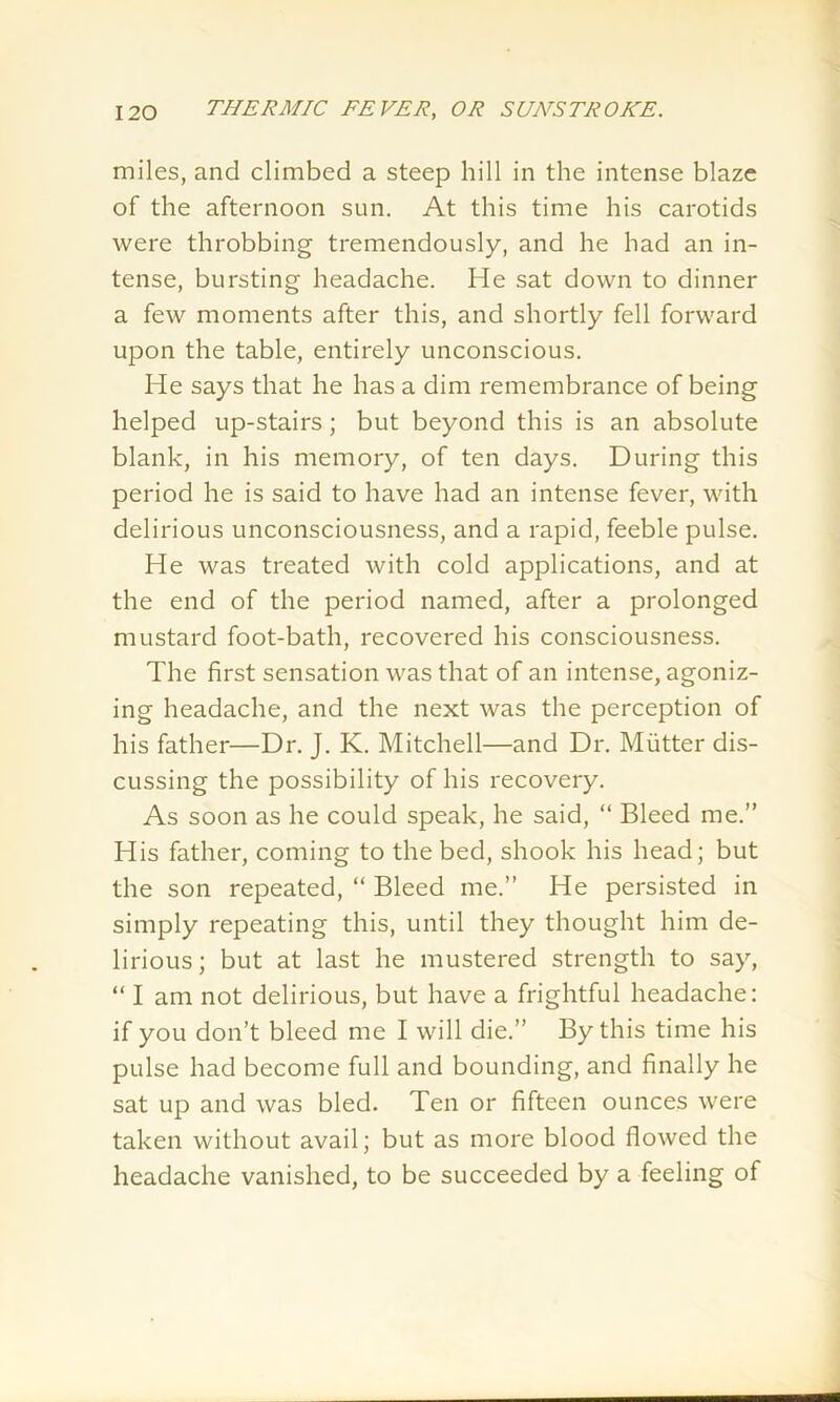 miles, and climbed a steep hill in the intense blaze of the afternoon sun. At this time his carotids were throbbing tremendously, and he had an in- tense, bursting headache. He sat down to dinner a few moments after this, and shortly fell forward upon the table, entirely unconscious. He says that he has a dim remembrance of being helped up-stairs; but beyond this is an absolute blank, in his memory, of ten days. During this period he is said to have had an intense fever, with delirious unconsciousness, and a rapid, feeble pulse. He was treated with cold applications, and at the end of the period named, after a prolonged mustard foot-bath, recovered his consciousness. The first sensation was that of an intense, agoniz- ing headache, and the next was the perception of his father—Dr. J. K. Mitchell—and Dr. Mutter dis- cussing the possibility of his recovery. As soon as he could speak, he said, “ Bleed me.” His father, coming to the bed, shook his head; but the son repeated, “ Bleed me.” He persisted in simply repeating this, until they thought him de- lirious; but at last he mustered strength to say, “ I am not delirious, but have a frightful headache: if you don’t bleed me I will die.” By this time his pulse had become full and bounding, and finally he sat up and was bled. Ten or fifteen ounces were taken without avail; but as more blood flowed the headache vanished, to be succeeded by a feeling of