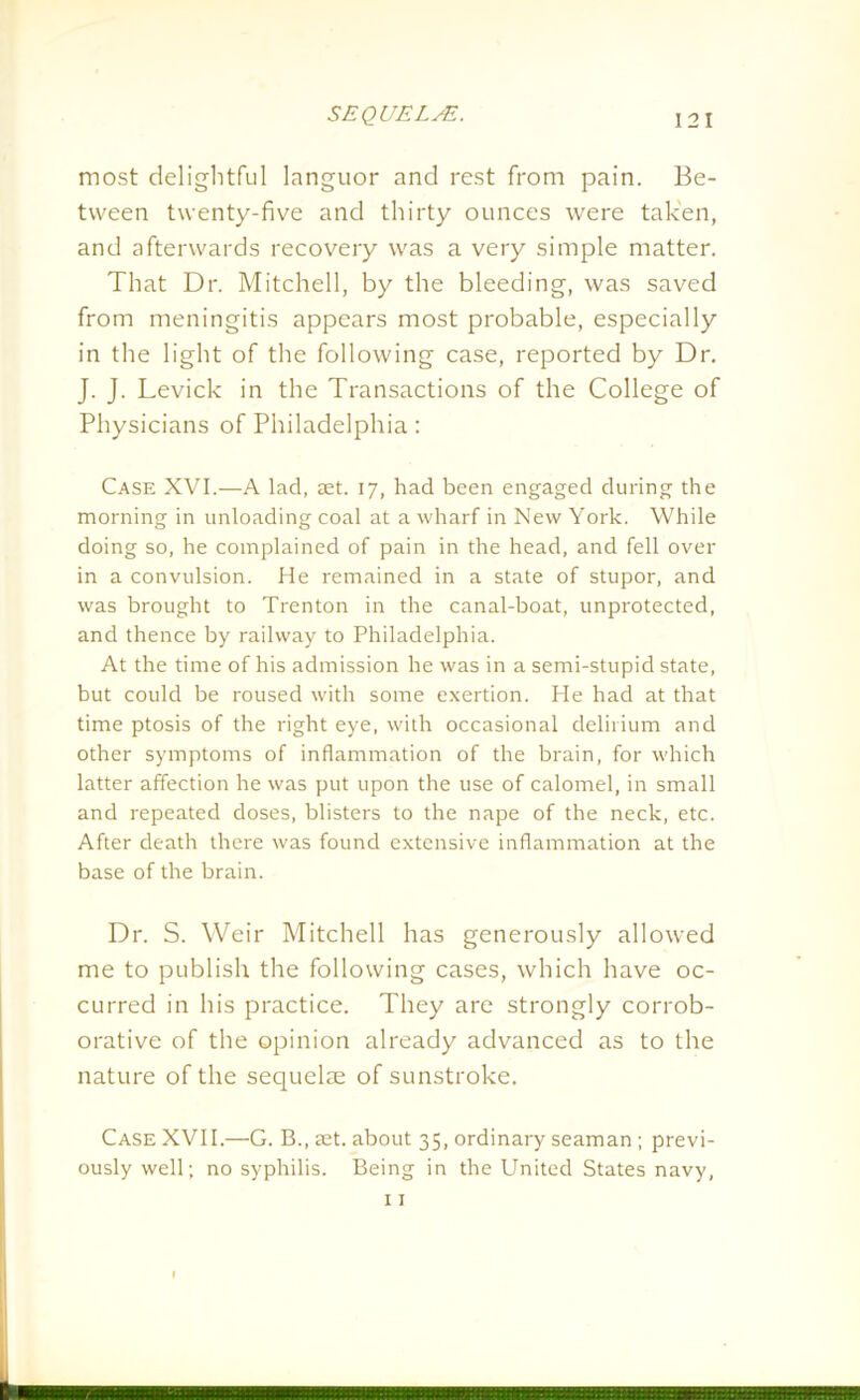 most delightful languor and rest from pain. Be- tween twenty-five and thirty ounces were taken, and afterwards recovery was a very simple matter. That Dr. Mitchell, by the bleeding, was saved from meningitis appears most probable, especially in the light of the following case, reported by Dr. J. J. Levick in the Transactions of the College of Physicians of Philadelphia: Case XVI.—A lad, set. 17, had been engaged during the morning in unloading coal at a wharf in New York. While doing so, he complained of pain in the head, and fell over in a convulsion. He remained in a state of stupor, and was brought to Trenton in the canal-boat, unprotected, and thence by railway to Philadelphia. At the time of his admission he was in a semi-stupid state, but could be roused with some exertion. He had at that time ptosis of the right eye, with occasional delirium and other symptoms of inflammation of the brain, for which latter affection he was put upon the use of calomel, in small and repeated doses, blisters to the nape of the neck, etc. After death there was found extensive inflammation at the base of the brain. Dr. S. Weir Mitchell has generously allowed me to publish the following cases, which have oc- curred in his practice. They are strongly corrob- orative of the opinion already advanced as to the nature of the sequelae of sunstroke. Case XVII.—G. B., set. about 35, ordinary seaman ; previ- ously well; no syphilis. Being in the United States navy,