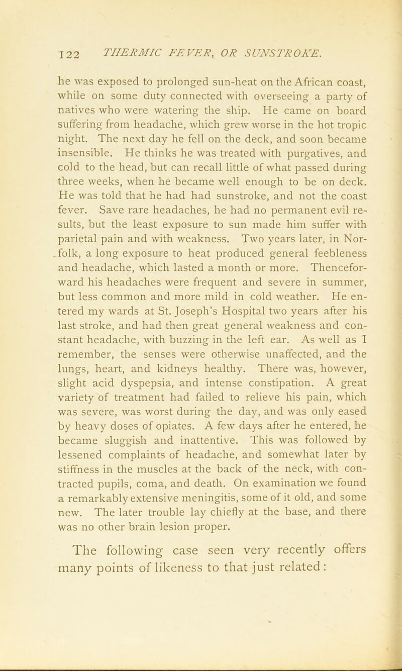 he was exposed to prolonged sun-heat on the African coast, while on some duty connected with overseeing a party of natives who were watering the ship. He came on board suffering from headache, which grew worse in the hot tropic night. The next day he fell on the deck, and soon became insensible. He thinks he was treated with purgatives, and cold to the head, but can recall little of what passed during three weeks, when he became well enough to be on deck. He was told that he had had sunstroke, and not the coast fever. Save rare headaches, he had no permanent evil re- sults, but the least exposure to sun made him suffer with parietal pain and with weakness. Two years later, in Nor- .folk, a long exposure to heat produced general feebleness and headache, which lasted a month or more. Thencefor- ward his headaches were frequent and severe in summer, but less common and more mild in cold weather. He en- tered my wards at St. Joseph’s Hospital two years after his last stroke, and had then great general weakness and con- stant headache, with buzzing in the left ear. As well as I remember, the senses were otherwise unaffected, and the lungs, heart, and kidneys healthy. There was, however, slight acid dyspepsia, and intense constipation. A great variety of treatment had failed to relieve his pain, which was severe, was worst during the day, and was only eased by heavy doses of opiates. A few days after he entered, he became sluggish and inattentive. This was followed by lessened complaints of headache, and somewhat later by stiffness in the muscles at the back of the neck, with con- tracted pupils, coma, and death. On examination we found a remarkably extensive meningitis, some of it old, and some new. The later trouble lay chiefly at the base, and there was no other brain lesion proper. The following case seen very recently offers many points of likeness to that just related :