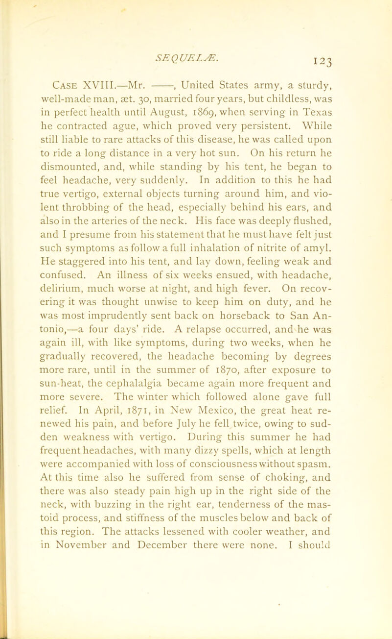 Case XVIII.—Mr. , United States army, a sturdy, well-made man, set. 30, married four years, but childless, was in perfect health until August, 1869, when serving in Texas he contracted ague, which proved very persistent. While still liable to rare attacks of this disease, he was called upon to ride a long distance in a very hot sun. On his return he dismounted, and, while standing by his tent, he began to feel headache, very suddenly. In addition to this he had true vertigo, external objects turning around him, and vio- lent throbbing of the head, especially behind his ears, and also in the arteries of the neck. His face was deeply flushed, and I presume from his statement that he must have felt just such symptoms as follow a full inhalation of nitrite of amyl. He staggered into his tent, and lay down, feeling weak and confused. An illness of six weeks ensued, with headache, delirium, much worse at night, and high fever. On recov- ering it was thought unwise to keep him on duty, and he was most imprudently sent back on horseback to San An- tonio,—a four days’ ride. A relapse occurred, and he was again ill, with like symptoms, during two weeks, when he gradually recovered, the headache becoming by degrees more rare, until in the summer of 1870, after exposure to sun-heat, the cephalalgia became again more frequent and more severe. The winter which followed alone gave full relief. In April, 1871, in New Mexico, the great heat re- newed his pain, and before July he fell twice, owing to sud- den weakness with vertigo. During this summer he had frequent headaches, with many dizzy spells, which at length were accompanied with loss of consciousness without spasm. At this time also he suffered from sense of choking, and there was also steady pain high up in the right side of the neck, with buzzing in the right ear, tenderness of the mas- toid process, and stiffness of the muscles below and back of this region. The attacks lessened with cooler weather, and in November and December there were none. I should