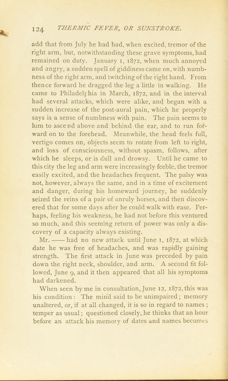 add that from July he had had, when excited, tremor of the right arm, but, notwithstanding these grave symptoms, had remained on duty. January I, 1872, when much annoyed and angry, a sudden spell of giddiness came on, with numb- ness of the right arm, and twitching of the right hand. From thence forward he dragged the leg a little in walking. He came to Philadelphia in March, 1872, and in the interval had several attacks, which were alike, and began with a sudden increase of the post-aural pain, which he properly says is a sense of numbness with pain. The pain seems to him to ascend above and behind the ear, and to run for- ward on to the forehead. Meanwhile, the head feels full, vertigo comes on, objects seem to rotate from left to right, and loss of consciousness, without spasm, follows, after which he sleeps, or is dull and drowsy. Until he came to this city the leg and arm were increasingly feeble, the tremor easily excited, and the headaches frequent. The palsy was not, however, always the same, and in a time of excitement and danger, during his homeward journey, he suddenly seized the reins of a pair of unruly horses, and then discov- ered that for some days after he could walk with ease. Per- haps, feeling his weakness, he had not before this ventured so much, and this seeming return of power was only a dis- covery of a capacity always existing. Mr. had no new attack until June 1, 1872, at which date he was free of headaches, and was rapidly gaining strength. The first attack in June was preceded by pain down the right neck, shoulder, and arm. A second fit fol- lowed, June 9, and it then appeared that all his symptoms had darkened. When seen by me in consultation, June 12, 1872, this was his condition : The min'd said to be unimpaired ; memory unaltered, or, if at all changed, it is so in regard to names ; temper as usual; questioned closely, he thinks that an hour before an attack his memory of dates and names becomes
