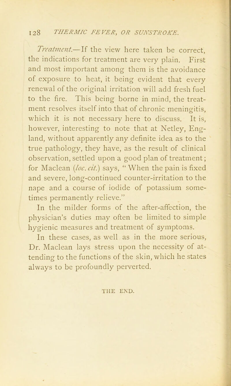 Treatment.—If the view here taken be correct, the indications for treatment are very plain. First and most important among them is the avoidance of exposure to heat, it being evident that every renewal of the original irritation will add fresh fuel to the fire. This being borne in mind, the treat- ment resolves itself into that of chronic meningitis, which it is not necessary here to discuss. It is, however, interesting to note that at Netley, Eng- land, without apparently any definite idea as to the true pathology, they have, as the result of clinical observation, settled upon a good plan of treatment; for Maclean (loc.cit.) says, “ When the pain is fixed and severe, long-continued counter-irritation to the nape and a course of iodide of potassium some- times permanently relieve.” In the milder forms of the after-affection, the physician’s duties may often be limited to simple hygienic measures and treatment of symptoms. In these cases, as well as in the more serious, Dr. Maclean lays stress upon the necessity of at- tending to the functions of the skin, which he states always to be profoundly perverted. THE END.