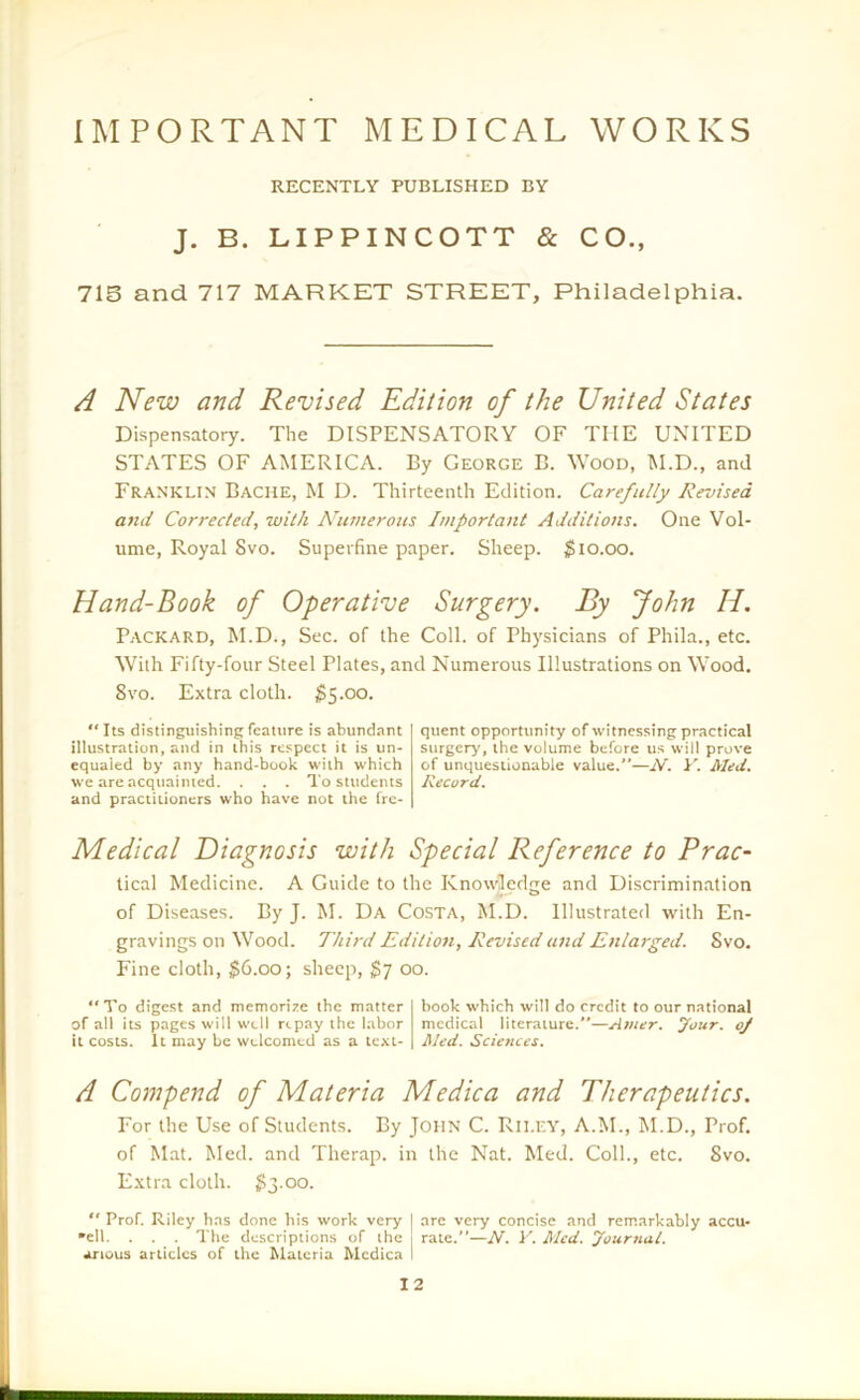 IMPORTANT MEDICAL WORKS RECENTLY PUBLISHED BY J. B. LIPPINCOTT & CO., 715 and 717 MARKET STREET, Philadelphia. A New and Revised Edition of the United States Dispensatory. The DISPENSATORY OF THE UNITED STATES OF AMERICA. By George B. Wood, M.D., and Franklin Bache, M D. Thirteenth Edition. Carefully Revised and Corrected, with Numerous Important Additions. One Vol- ume, Royal 8vo. Superfine paper. Sheep. $10.00. Hand-Book of Operative Surgery. By John H. Packard, M.D., Sec. of the Coll, of Physicians of Phila., etc. With Fifty-four Steel Plates, and Numerous Illustrations on Wood. 8vo. Extra cloth. $5.00. “Its distinguishing feature is abundant illustration, and in this respect it is un- equaled by any hand-book with which we are acquainted. . . . To students and practitioners who have not the fre- quent opportunity of witnessing practical surgery, the volume before us will prove of unquestionable value.”—iV. Y. Med. Record. Medical Diagnosis with Special Reference to Prac- lical Medicine. A Guide to the Knowledge and Discrimination of Diseases. By J. M. Da Costa, M.D. Illustrated with En- gravings on Wood. Third Edition, Revised and Enlarged. Svo. Fine cloth, $6.00; sheep, $7 00. To digest and memorize the matter of all its pages will well repay the labor it costs. It may be welcomed as a text- book which will do credit to our national medical literature.—Amer. jfour. oj Med. Sciences. A Compend of Materia Medica and Therapeutics. For the Use of Students. By John C. Rii.ey, A.M., M.D., Prof, of Mat. Med. and Therap. in the Nat. Med. Coll., etc. Svo. Extra cloth. $3.00. “ Prof. Riley has done his work very I are very concise and remarkably accu- sed. . . . The descriptions of the rate.”—N. V. Med. lournat. anous articles of the Materia Mcdica I