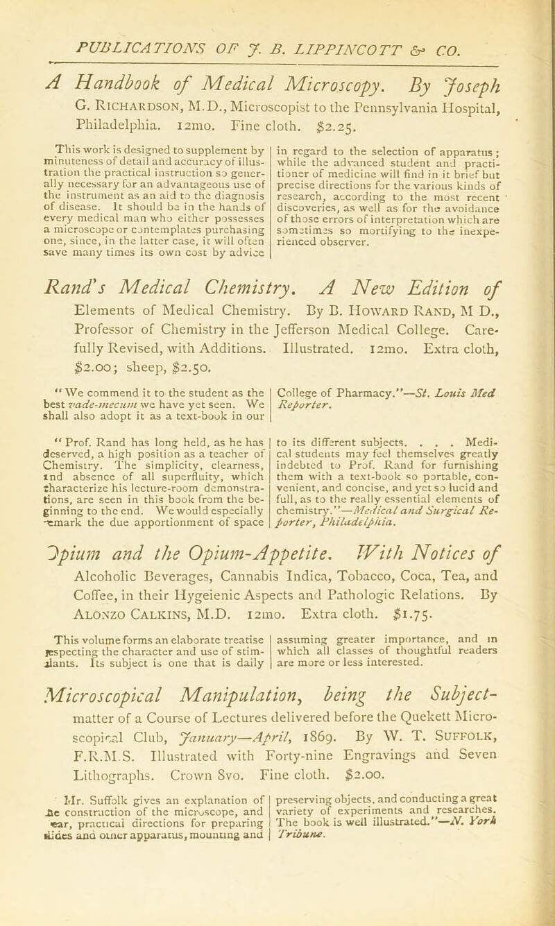 A Handbook of Medical Microscopy. By Joseph G. Richardson, M.D., Microscopist to the Pennsylvania Hospital, Philadelphia. i2mo. Fine cloth. $2.25. This work is designed to supplement by minuteness of detail and accuracy of illus- tration the practical instruction so gener- ally necessary for an advantageous use of the instrument as an aid to the diagnosis of disease. It should be in the hands of every medical man who either possesses a microscope or contemplates purchasing one, since, in the latter case, it will often save many times its own cost by advice in regard to the selection of apparatus ; while the advanced student and practi- tioner of medicine will find in it brief but precise directions for the various kinds of research, according to the most recent discoveries, as well as for the avoidance of those errors of interpretation which are sometimes so mortifying to the inexpe- rienced observer. Rand's Medical Chemistry. Elements of Medical Chemistry. Professor of Chemistry in the Jefferson Medical College, fully Revised, with Additions. Illustrated. i2mo. $2.00; sheep, $2.50. “ We commend it to the student as the best vade-mecum we have yet seen. We shall also adopt it as a text-book in our “ Prof. Rand has long held, as he has deserved, a high position as a teacher of Chemistry. The simplicity, clearness, ind absence of all superfluity, which lharacterizc his lecture-room demonstra- tions, are seen in this book from the be- ginning to the end. We would especially •remark the due apportionment of space A New Edition of By B. Howard Rand, M D., Care- Extra cloth, College of Pharmacy.”—St. Louis Med Reporter. to its different subjects. . . . Medi- cal students may feel themselves greatly indebted to Prof. Rand for furnishing them with a text-book so portable, con- venient, and concise, and yet so lucid and full, as to the really essential elements of chemistry.”—Medical and Surgical Re- porter, Philadtlpiiia. Jpium and the Opium-Appetite. With Notices of Alcoholic Beverages, Cannabis Indica, Tobacco, Coca, Tea, and Coffee, in their Ilygeienic Aspects and Pathologic Relations. By Alonzo Calkins, M.D. i2mo. Extra cloth. $1.75. This volume forms an elaborate treatise respecting the character and use of stim- ulants. Its subject is one that is daily assuming greater importance, and in which all classes of thoughtful readers are more or less interested. Microscopical Manipulation, being the Subject- matter of a Course of Lectures delivered before the Quekett Micro- scopicr.l Club, January—April, 1869. By W. T. Suffolk, F.R.M.S. Illustrated with Forty-nine Engravings and Seven Lithographs. Crown 8vo. Fine cloth. $2.00. Mr. Suffolk gives an explanation of Ae construction of the microscope, and ■ear, practical directions for preparing itides ana outer apparatus, mounting and preserving objects, and conducting a great variety of experiments and researches. The book is well illustrated.—N. York Tribune.