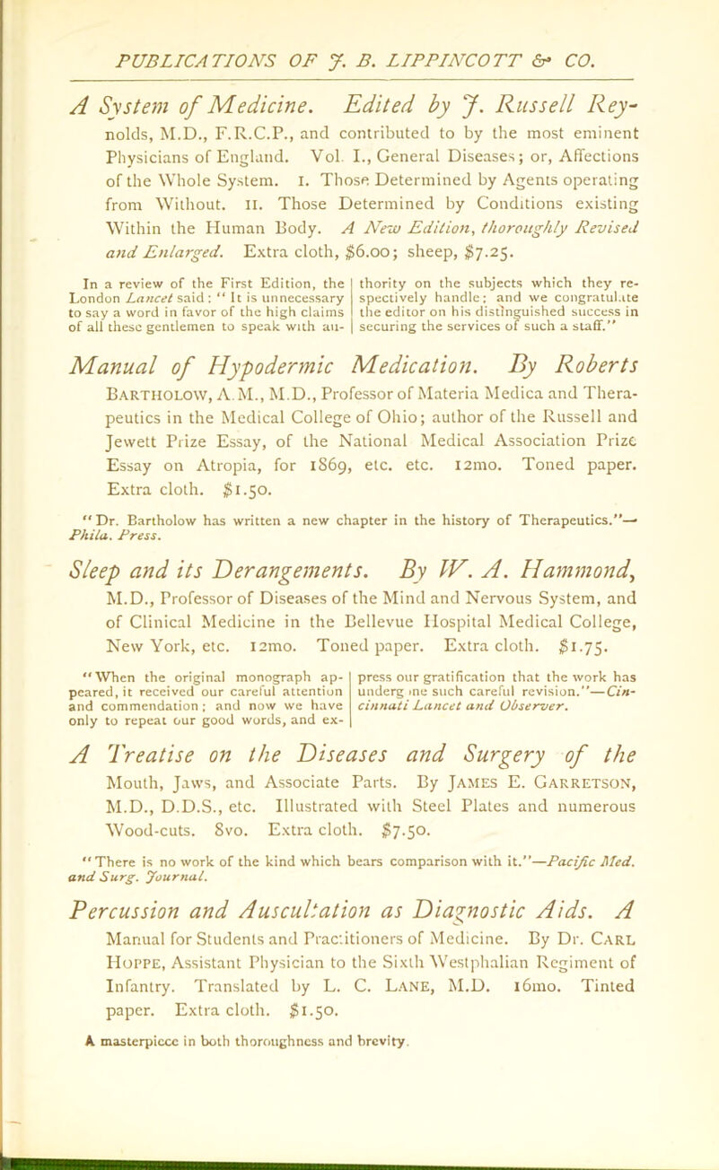A System of Medicine. Edited by J. Russell Rey- nolds, M.D., F.R.C.P., and contributed to by the most eminent Physicians of England. Vol. I., General Diseases; or, Affections of the Whole System. I. Those Determined by Agents operating from Without. II. Those Determined by Conditions existing Within the Human Body. A New Edition, thoroughly Revised and Enlarged. Extra cloth, $6.00; sheep, $7.25. In a review of the First Edition, the London Lancet said : “ It is unnecessary to say a word in favor of the high claims of all these gentlemen to speak with au- thority on the subjects which they re- spectively handle: and we congratulate the editor on his distinguished success in securing the services of such a staff.” Manual of Hypodermic Medication. By Roberts Bartholow, A M., M.D., Professor of Materia Medica and Thera- peutics in the Medical College of Ohio; author of the Russell and Jewett Prize Essay, of the National Medical Association Prize Essay on Atropia, for 1869, etc. etc. i2mo. Toned paper. Extra cloth. $1.50. “ Dr. Bartholow has written a new chapter in the history of Therapeutics.”— Philo,. Press. Sleep and its Derangements. By IE. A. Hammond, M.D., Professor of Diseases of the Mind and Nervous System, and of Clinical Medicine in the Bellevue Hospital Medical College, New York, etc. l2mo. Toned paper. Extra cloth. $1.75.  When the original monograph ap- peared, it received our carelul attention and commendation; and now we have only to repeat our good words, and ex- press our gratification that the work has underg me such careful revision.”—Cin- cinnati Lancet and Observer. A Treatise on the Diseases and Surgery of the Mouth, Jaws, and Associate Parts. By James E. Garretson, M.D., D.D.S., etc. Illustrated with Steel Plates and numerous Wood-cuts. 8vo. Extra cloth. $7.50. “There is no work of the kind which bears comparison with it.”—Pacific Med. and Surg. Journal. Percussion and Auscultation as Diagnostic Aids. A Manual for Students and Practitioners of Medicine. By Dr. Carl PIoppe, Assistant Physician to the Sixth Westphalian Regiment of Infantry. Translated by L. C. Lane, M.D. i6mo. Tinted paper. Extra cloth. $1.50. A masterpiece in both thoroughness and brevity