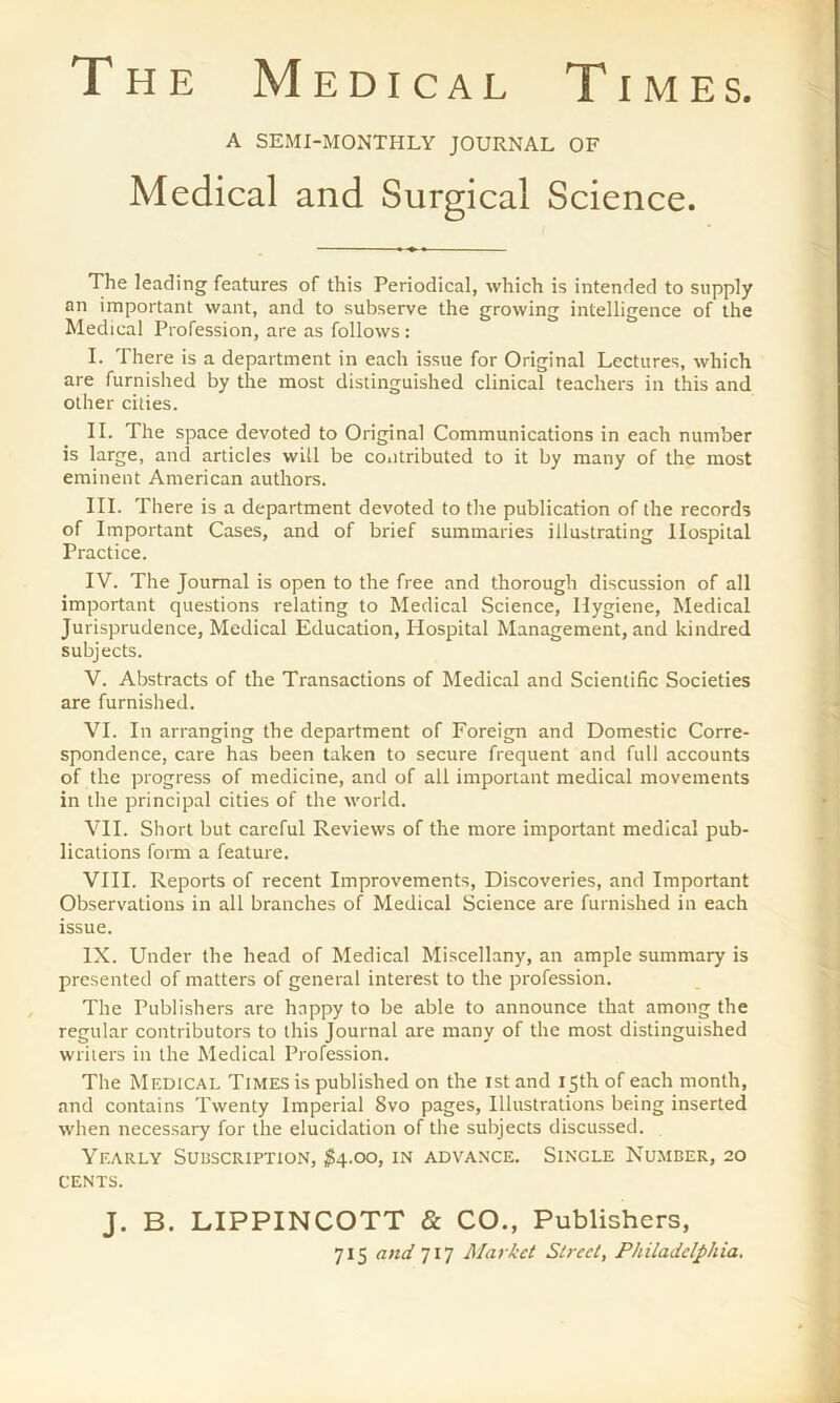 The Medical Times. A SEMI-MONTHLY JOURNAL OF Medical and Surgical Science. The leading features of this Periodical, which is intended to supply an important want, and to subserve the growing intelligence of the Medical Profession, are as follows: I. There is a department in each issue for Original Lectures, which are furnished by the most distinguished clinical teachers in this and other cities. II. The space devoted to Original Communications in each number is large, and articles will be contributed to it by many of the most eminent American authors. III. There is a department devoted to the publication of the records of Important Cases, and of brief summaries illustrating Hospital Practice. IV. The Journal is open to the free and thorough discussion of all important questions relating to Medical Science, Hygiene, Medical Jurisprudence, Medical Education, Ilospital Management, and kindred subjects. V. Abstracts of the Transactions of Medical and Scientific Societies are furnished. VI. In arranging the department of Foreign and Domestic Corre- spondence, care has been taken to secure frequent and full accounts of the progress of medicine, and of all important medical movements in the principal cities of the world. VII. Short but careful Reviews of the more important medical pub- lications form a feature. VIII. Reports of recent Improvements, Discoveries, and Important Observations in all branches of Medical Science are furnished in each issue. IX. Under the head of Medical Miscellany, an ample summary is presented of matters of general interest to the profession. The Publishers are happy to be able to announce that among the regular contributors to this Journal are many of the most distinguished writers in the Medical Profession. The Medical Times is published on the ist and 15th of each month, and contains Twenty Imperial 8vo pages, Illustrations being inserted when necessary for the elucidation of the subjects discussed. Yearly Subscription, #4.00, in advance. Single Number, 20 CENTS. J. B. LIPPINCOTT & CO., Publishers, 715 and 717 Market Street, Philadelphia.