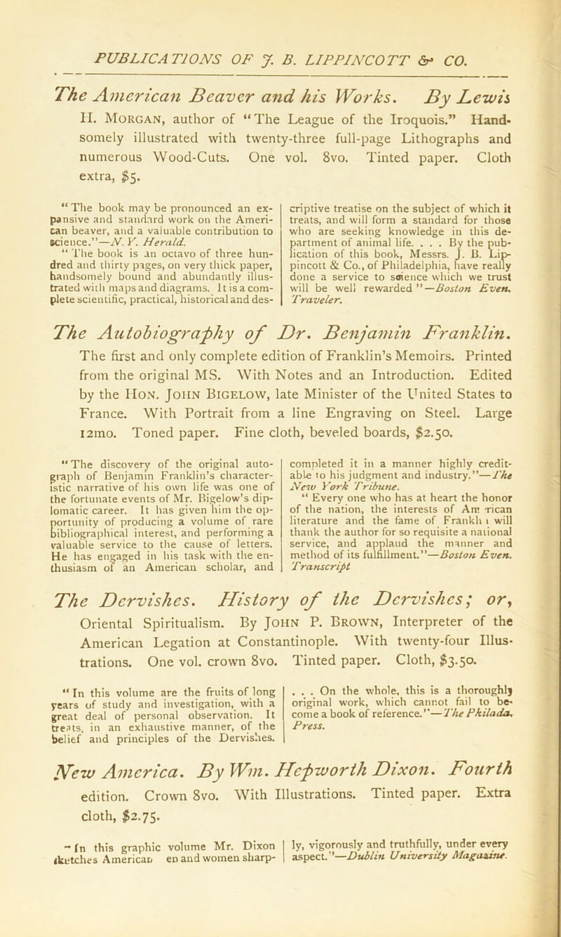 The American Beaver and his Works. By Lewis II. Morgan, author of “The League of the Iroquois.” Hand- somely illustrated with twenty-three full-page Lithographs and numerous Wood-Cuts. One vol. 8vo. Tinted paper. Cloth extra, $5. “ The book may be pronounced an ex- pansive and standard work on the Ameri- can beaver, and a valuable contribution to science.”—N. V. Herald. “ The book is an octavo of three hun- dred and thirty pages, on very thick paper, handsomely bound and abundantly illus- trated with maps and diagrams. It is a com- plete scientific, practical, historical and des- criptive treatise on the subject of which it treats, and will form a standard for those who are seeking knowledge in this de- partment of animal life. ... By the pub- lication of this book, Messrs. J. B. l.ip- pincott & Co., of Philadelphia, have really done a service to seieuce which we trust will be well rewarded ” —Boston Even. Traveler. The Autobiography of Dr. Benjamin Franklin. The first and only complete edition of Franklin’s Memoirs. Printed from the original MS. With Notes and an Introduction. Edited by the IIon. John Bigelow, late Minister of the United States to France. With Portrait from a line Engraving on Steel. Large i2mo. Toned paper. Fine cloth, beveled boards, $2.50. “The discovery of the original auto- graph of Benjamin Franklin’s character- istic narrative of his own life was one of the fortunate events of Mr. Bigelow’s dip- lomatic career. It has given him the op- portunity of producing a volume of rare bibliographical interest, and performing a valuable service to the cause of letters. He has engaged in his task with the en- thusiasm of an American scholar, and completed it in a manner highly credit- able to his judgment and industry.”—The New York Tribune. “ Every one who has at heart the honor of the nation, the interests of Am -rican literature and the fame of Frankh 1 will thank the author for so requisite a national service, and applaud the manner and method of its fulfillment.”—Boston Even. Transcript The Dervishes. History of the Dervishes; or, Oriental Spiritualism. By John P. Brown, Interpreter of the American Legation at Constantinople. With twenty-four Illus- trations. One vol. crown 8vo. Tinted paper. Cloth, $3.50.  In this volume are the fruits of long years of study and investigation, with a great deal of personal observation. It treats, in an exhaustive manner, of the belief and principles of the Dervishes. . . . On the whole, this is a thoroughly original work, which cannot fail to be- come a book of reference.”—The Pkilada. Press. Hew America. By Win. Hcpworth Dixon. Fourth edition. Crown 8vo. With Illustrations. Tinted paper. Extra cloth, $2.75. - In this graphic volume Mr. Dixon I ly, vigorously and truthfully, under every sketches American eD and women sharp- | aspect.”—Dublin University Magazitu.
