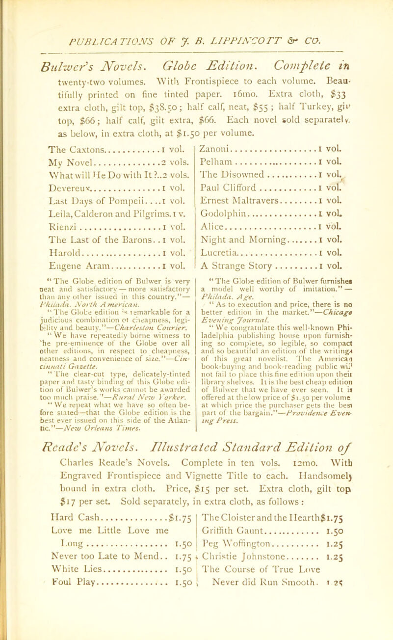 Bulzvcr's Novels. Globe Edition. Complete in twenty-two volumes. With Frontispiece to each volume. Beau- tifully printed on fine tinted paper. i6mo. Extra cloth, $33 extra cloth, gilt top, $38.50; half calf, neat, $55 ; half Turkey, git- top, $66; half calf, gilt extra, $66. Each novel sold separately, as below, in extra cloth, at $1.50 per volume. The Caxtons 1 vol. My Novel 2 vols. What will lie Do with It?..2 vols. Devercux 1 vol. Last Days of Pompeii.. ..I vol. Leila,Calderon and Pilgrims. 1 v. Rien/.i 1 vol. The Last of the Barons. .1 vol. Harold 1 vol. Eugene Aram 1 vol. “ The Globe edition of Buhver is very neat and satisfactory — more satisfactory than any other issued in this country.”— Thiiada. North A meric an. “The Globe edition ;s temarkable for a judicious combination ot cheapness, legi- bility and beauty.”—Charleston Courier. “ We have repeatedly borne witness to ‘he pre-eminence of the Globe over all other editions, in respect to cheapness, neatness and convenience of size.”—Cin- cinnati Gazette. “The clear-cut type, delicately-tinted paper and tasty binding of this Globe edi- tion of Buiwer’s works cannot be awarded too much praise.’*—Rural New J orker. “ We repeat what we have so often be- fore stated—that the Globe edition is the best ever issued on this side of the Atlan- tic.”—New Orleans Times. Zanoni 1 vol. Pelham 1 vol. The Disowned I vol. Paul Clifford I vol. Ernest Maltravers 1 vol. Godolphin 1 vol. Alice 1 vol. Night and Morning 1 vol. Lticretia. 1 vol. A Strange Story 1 vol. “The Globe edition of Buhver furnishe* a model well worthy of imitation.” — Philadt1. Age. “ As to execution and price, there is no better edition in the market.”—Chicago Evening Journal. “We congratulate this well-known Phi- ladelphia publishing house upon furnish- ing so complete, so legible, so compact and so beautiful an edition of the writings of this great novelist, 'the America-1 book-buying and book-reading public wii1 not fail to place this fine edition upon their library shelves. It is the best cheap edition of Buhver that we have ever seen. It ij offered at the low price of #1.50 per volume at which price the purchaser gets the besi part of the bargain.”—Providence Even- ing Press. Reade's Novels. Illustrated Standard Edition oj Charles Reade’s Novels. Complete in ten vols. i2mo. With Engraved Frontispiece and Vignette Title to each. Ilandsomelj bound in extra cloth. Price, $15 per set. Extra cloth, gilt top $17 per set. Sold separately, in extra cloth, as follows : Hard Cash $i-75 Love me Little Love me Long 1.50 Never too Late to Mend.. i-75 | White Lies 1.50 Foul Play 1.50 The Cloister and the IIearth$i.75 Griffith Gaunt 1.50 Peg Woffington 1.25 Christie Johnstone 1.25 The Course of True Love Never did Run Smooth. 1 2*