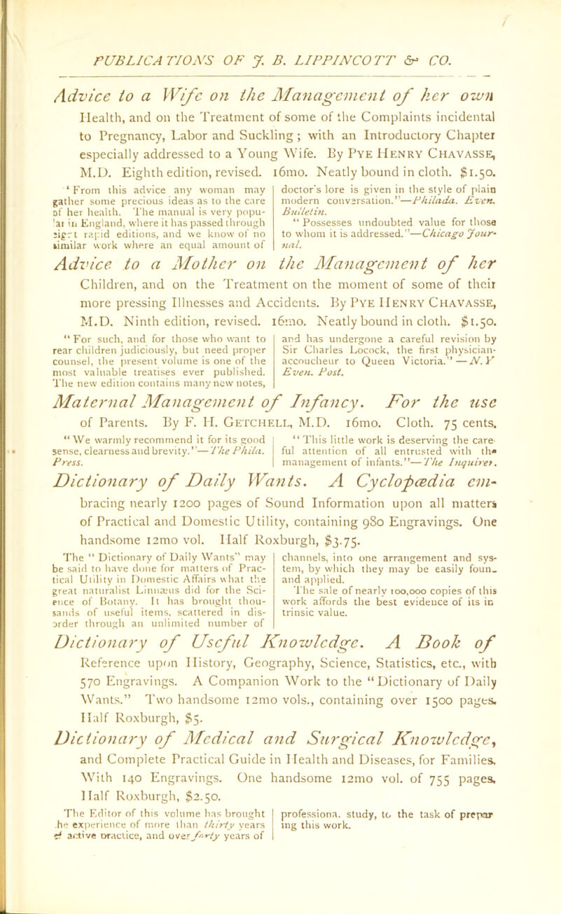 Advice to a Wife on the Management of her own Health, and on the Treatment of some of the Complaints incidental to Pregnancy, Labor and Suckling ; with an Introductory Chapter especially addressed to a Young Wife. Ey Pye Henry Chavasse, M.D. Eighth edition, revised. i6mo. Neatly bound in cloth. $1.50. ‘From this advice any woman may gather some precious ideas as to the care of her health. The manual is very popu- 'at in England, where it has passed through ;igrt rapid editions, and we know of no limilar work where an equal amount of doctor's lore is given in the style of plain modern conversation.”—Philada. Even. But let in. “ Possesses undoubted value for those to whom it is addressed.—Chicago Jour- nal. Advice to a Mother on the Management of her Children, and on the Treatment on the moment of some of their more pressing Illnesses and Accidents. By Pye Henry Chavasse, M.D. Ninth edition, revised. i6mo. Neatly bound in cloth. $1.50. For such, and for those who want to rear children judiciously, but need proper counsel, the present volume is one of the most valuable treatises ever published. The new edition contains many new notes, and has undergone a careful revision by Sir Charles Locock, the first physician- accoucheur to Queen Victoria.—N.Y Even. Post. Maternal Management of Infancy. For the use of Parents. By F. H. Getchell, M.D. i6mo. Cloth. 75 cents. “ We warmly recommend it for its good sense, clearness and brevity.”— The Phi/a. Press. “ This little work is deserving the care- ful attention of all entrusted with th» management of infants.”—The Inquires. Dictionary of Daily Wants. A Cyclopcedia cm bracing nearly 1200 pages of Sound Information upon all matters of Practical and Domestic Utility, containing 980 Engravings. One handsome i2mo vol. Half Roxburgh, $3.75. The “ Dictionary of Daily Wants” may be said to have done for matters of Prac- tical Utility in Domestic Affairs what the great naturalist Linnteus did for the Sci- ence of Botany. It has brought thou- sands of useful items, scattered in dis- order through an unlimited number of channels, into one arrangement and sys- tem, by which they may be easily foun. and applied. The sale of nearly 100,000 copies of this work affords the best evidence of its in trinsic value. Dictionary of Useful Knowledge. A Booh of Reference upon History, Geography, Science, Statistics, etc., with 570 Engravings. A Companion Work to the “Dictionary of Daily Wants.” Two handsome i2mo vols., containing over 1500 pages. Half Roxburgh, $5. Dictionary of Medical and Surgical Knowledge, and Complete Practical Guide in Health and Diseases, for Families. With 140 Engravings. One handsome i2mo vol. of 755 pages. Half Roxburgh, $2.50. The F.ditor of this volume has brought 1 professiona. study, to the task of prepar he experience of more than thirty years tng this work, it active Dractice, and overf'-rty years of I