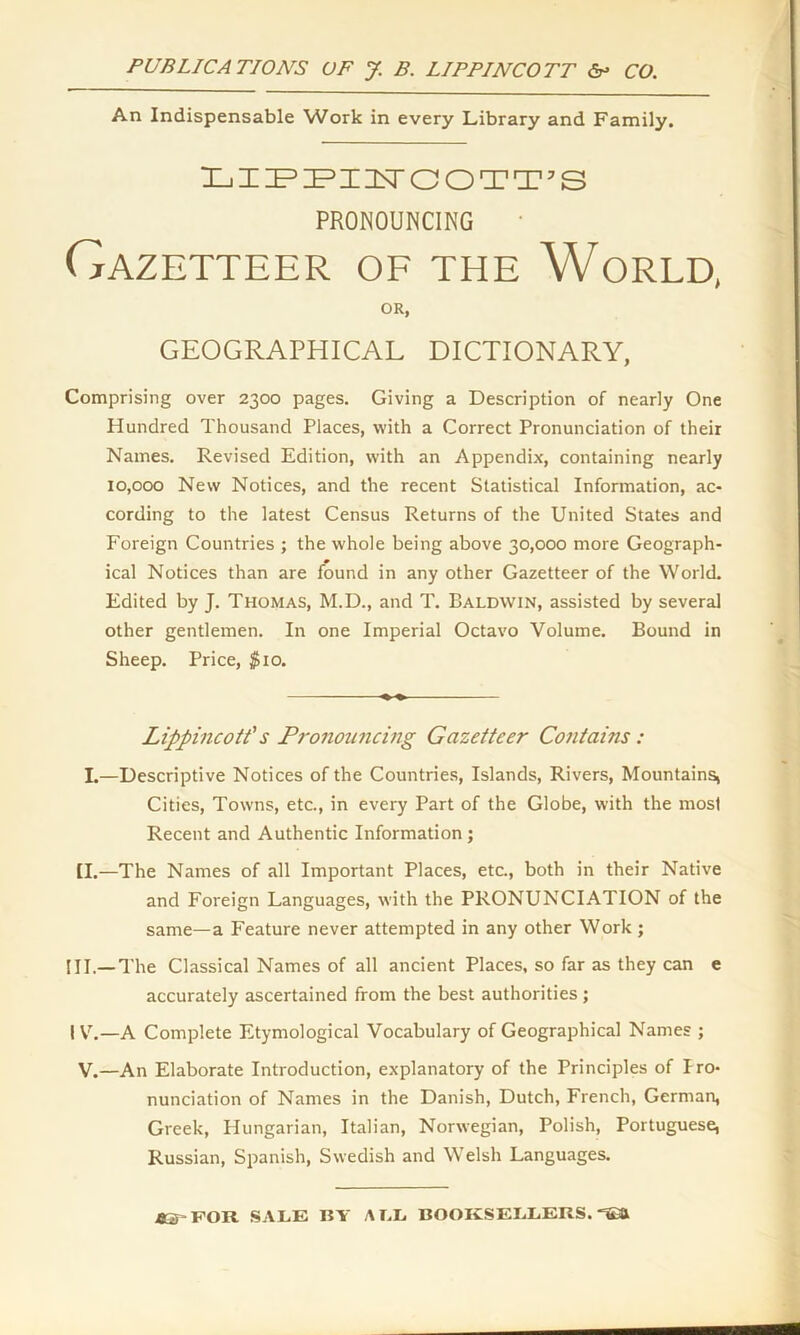 An Indispensable Work in every Library and Family. LIPPIITOOTT’S PRONOUNCING Gazetteer of the World, OR, GEOGRAPHICAL DICTIONARY, Comprising over 2300 pages. Giving a Description of nearly One Hundred Thousand Places, with a Correct Pronunciation of their Names. Revised Edition, with an Appendix, containing nearly 10,000 New Notices, and the recent Statistical Information, ac- cording to the latest Census Returns of the United States and Foreign Countries ; the whole being above 30,000 more Geograph- ical Notices than are found in any other Gazetteer of the World. Edited by J. Thomas, M.D., and T. Baldwin, assisted by several other gentlemen. In one Imperial Octavo Volume. Bound in Sheep. Price, $10. Lippincott's Pronouncing Gazetteer Contains : I.—Descriptive Notices of the Countries, Islands, Rivers, Mountains, Cities, Towns, etc., in every Part of the Globe, with the most Recent and Authentic Information; [I.—The Names of all Important Places, etc., both in their Native and Foreign Languages, with the PRONUNCIATION of the same—a Feature never attempted in any other Work ; III. —The Classical Names of all ancient Places, so far as they can e accurately ascertained from the best authorities; IV. —A Complete Etymological Vocabulary of Geographical Names ; V.—An Elaborate Introduction, explanatory of the Principles of Iro- nunciation of Names in the Danish, Dutch, French, German, Greek, Hungarian, Italian, Norwegian, Polish, Portuguese, Russian, Spanish, Swedish and Welsh Languages. .OS'FOR SALE BY A T.L. BOOKSELLERS. “S3&