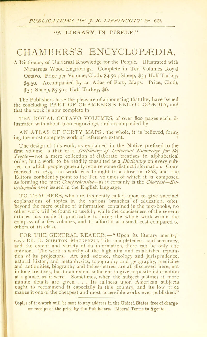 “A LIBRARY IN ITSELF.” CHAMBERS’S ENCYCLOPAEDIA. A Dictionary of Universal Knowledge for the People. Illustrated with Numerous Wood Engravings. Complete in Ten Volumes Royal Octavo. Price per Volume, Cloth, $4.50 ; Sheep, $5 ; Half Turkey, $5.50. Accompanied by an Atlas of Forty Maps. Price, Cloth, #5 ; Sheep, $5.50 ; Half Turkey, $6. The Publishers have the pleasure of announcing that they have issued the concluding PART OF CHAMBERS’S ENC YCLOIVEDIA, and that the work is now complete in TEN ROYAL OCTAVO VOLUMES, of over 800 pages each, il- lustrated with about 4000 engravings, and accompanied by AN ATLAS OF FORTY MAPS ; the whole, it is believed, form- ing the most complete work of reference extant. The design of this work, as explained in the Notice prefixed to the first volume, is that of a Dictionary of Universal Kncnoledge for till People—not a mere collection of elaborate treatises in alphabetical order, but a work to be readily consulted as a Dictionary on every sub- ject on which people generally require some distinct information. Com- menced in 1859, the work was brought to a close in 186S, and the Editors confidently point to the Ten volumes of which it is composed as forming the most Comprehensive—as it certainly is the Cheapest—En- cyclopedia ever issued in the English language. TO TEACHERS, who are frequently called upon to give succinct explanations of topics in the various branches of education, often beyond the mere outline of information contained in the text-books, no other work will be found so useful ; while the conciseness of the several articles has made it practicable to bring the whole work within the compass of a few volumes, and to afford it at a small cost compared lu others of its class. FOR THE GENERAL READER. — “Upon its literary merits, says Dr. R. Shelton Mackenzie, “its completeness and accuracy, and the extent and variety of its information, there can be only one opinion. The work is worthy of the high aim and established reputa- tion of its projectors. Art and science, theology and jurisprudence, natural history and metaphysics, topography and geography, medicine and antiquities, biography and belles-lettres, are all discussed here, not in long treatises, but to an extent sufficient to give requisite information at a glance, as it were. Sometimes, when the subject justifies it, more minute details are given. ... Its fullness upon American subjects ought to recommend it especially in this country, and its low price makes it one of the cheapest and most accessible works ever published. Copies of the work will he sent to any address in the United States, free of charge nr roceipt. of the price hy the Publishers. Liberal Terms to Agents.