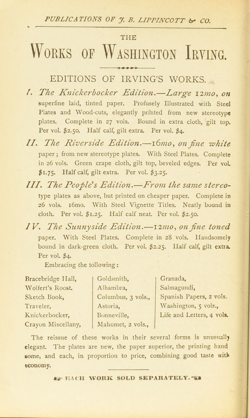THE Works of Washington Irving. EDITIONS OF IRVING’S WORKS. /. The Knickerbocker Edition.—Large i2mo, on superfine laid, tinted paper. Profusely Illustrated with Steel Plates and Wood-cuts, elegantly printed from new stereotype plates. Complete in 27 vols. Bound in extra cloth, gilt top. Per vol. $2.50. Half calf, gilt extra. Per vol. $4. II. The Riverside Edition.—161110, on fine white paper; from new stereotype plates. With Steel Plates. Complete in 26 vols. Green crape cloth, gilt top, beveled edges. Per voh $1.75. Half calf, gilt extra. Per vol. $3.25. III. The People's Edition.—From the same sterco- type plates as above, but printed on cheaper paper. Complete in 26 vols. i6mo. With Steel Vignette Titles. Neatly bound in cloth. Per vol. $1.25. Half calf neat. Per vol. $2.50. IV. The Sunny side Edition.—12 mo, on fine toned paper. With Steel Plates. Complete in 28 vols. Handsomely bound in dark-green cloth. Per vol. $2.25. Half calf, gilt extra. Per vol. $4. Embracing the tollowing: Bracebridge Hall, Wolfert’s Roost. Sketch Book, Traveler, Knickerbocker, Crayon Miscellany, Goldsmith, Alhambra, Columbus, 3 vols., Astoria, Bonneville, Mahomet, 2 vols., Granada, Salmagundi, Spanish Papers, 2 vols. Washington, 5 vols., Life and Letters, 4 vols. The reissue of these works in their several forms is unusually elegant. The plates are new, the paper superior, the printing hand some, and each, in proportion to price, combining good taste with economy. j» r;tru work sold separately.-s*