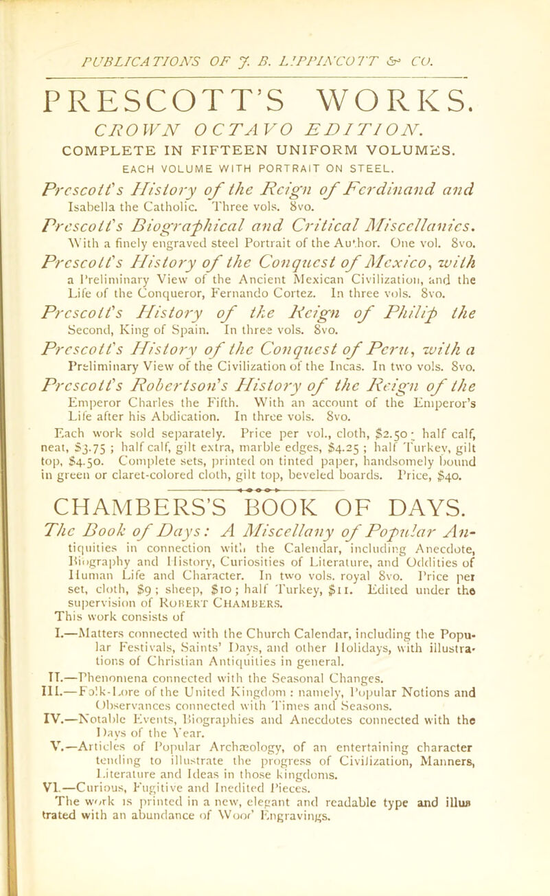 PRESCOTT’S WORKS. CROWN OCTAVO EDITION. COMPLETE IN FIFTEEN UNIFORM VOLUMES. EACH VOLUME WITH PORTRAIT ON STEEL. Prescott's History of the Reign of Ferdinand and Isabella the Catholic. Three vols. 8vo. Pr escott's Biographical and Critical Miscellanies. With a finely engraved steel Portrait of the Au'hor. One vol. 8vo. Prescott's History of the Conqticst of Mexico, with a Preliminary View of the Ancient Mexican Civilization, and the Life of the Conqueror, Fernando Cortez. In three vols. 8vo. Prescott's Plistory of the Reign of Philip the Second, King of Spain. In three vols. 8vo. Prescott's History of the Conquest of Peru,, with a Preliminary View of the Civilization of the Incas. In two vols. Svo. Prescott's Robertson's Plistory of the Reign of the Emperor Charles the Fifth. With an account of the Emperor’s Life after his Abdication. In three vols. Svo. Each work sold separately. Price per vol., cloth, $2.50; half calf, neat, S3.75 ; half calf, gilt extra, marble edges, $4.25 ; half Turkev, gilt top, S4.50. Complete sets, printed on tinted paper, handsomely bound in green or claret-colored cloth, gilt top, beveled boards. Price, $40. CHAMBERS’S BOOK OF DAYS. The Book of Days: A Miscellany of Popular An- tiquities in connection with the Calendar, including Anecdote, Biography and History, Curiosities of Literature, and Oddities of Human Life and Character. In two vols. royal 8vo. Price pei set, cloth, $9; sheep, $10; half Turkey, $n. Edited under the supervision of Robert Chambers. This work consists of I.—Matters connected with the Church Calendar, including the Popu* lar Festivals, Saints’ Days, and other Holidays, with illustra- tions of Christian Antiquities in general. TT.—Phenomena connected with the Seasonal Changes. III. —Folk-Lore of the United Kingdom : namely, Popular Notions and Observances connected with Times and Seasons. IV. —Notable Events, Biographies and Anecdotes connected with the 1 )ays of the Year. V.—Articles of Popular Archaeology, of an entertaining character tending to illustrate the progress of Civilization, Manners, Literature and Ideas in those kingdoms. VI.—Curious, Fugitive and Inedited Pieces. The work is printed in a new, elegant and readable type and illun trated with an abundance of Wood Engravings.