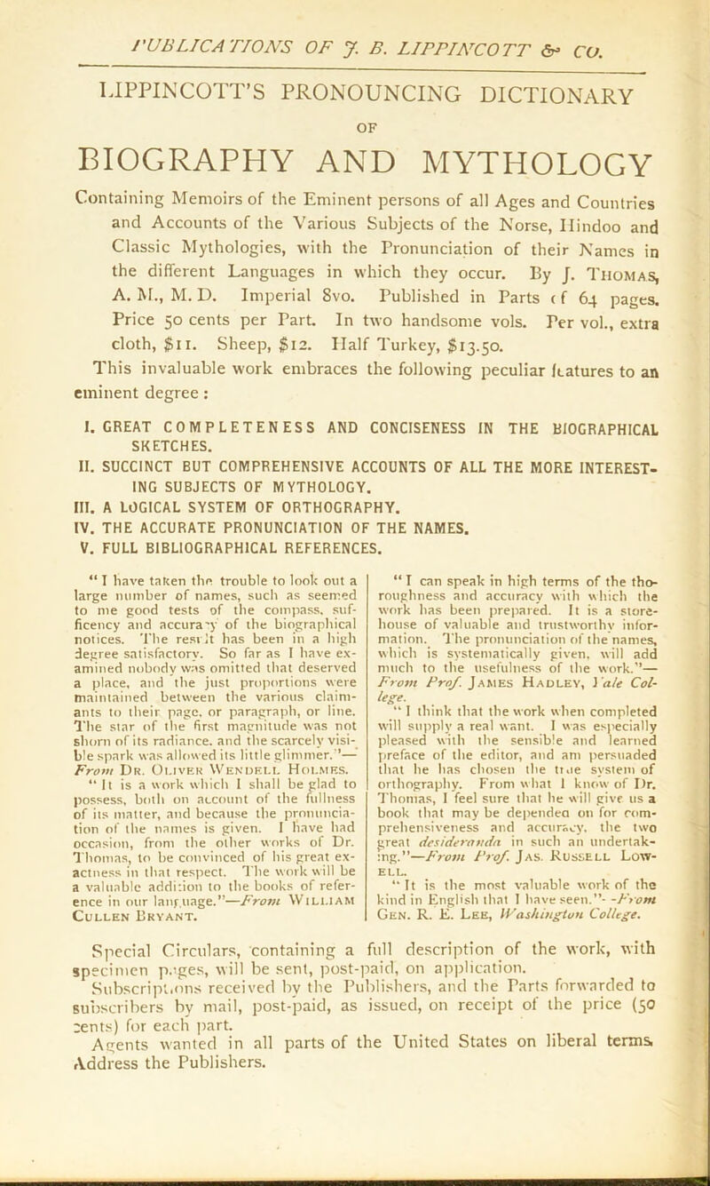 UPPINCOTT’S PRONOUNCING DICTIONARY OF BIOGRAPHY AND MYTHOLOGY Containing Memoirs of the Eminent persons of all Ages and Countries and Accounts of the Various Subjects of the Norse, Hindoo and Classic Mythologies, with the Pronunciation of their Names in the different Languages in which they occur. By /. Thomas, A. M., M. I). Imperial Svo. Published in Parts < f 64 pages. Price 50 cents per Part. In two handsome vols. Ter vol., extra cloth, $11. Sheep, $12. Half Turkey, $13.50. This invaluable work embraces the following peculiar features to an eminent degree: I. GREAT COMPLETENESS AND CONCISENESS IN THE BIOGRAPHICAL SKETCHES. II. SUCCINCT BUT COMPREHENSIVE ACCOUNTS OF ALL THE MORE INTEREST- ING SUBJECTS OF MYTHOLOGY. III. A LOGICAL SYSTEM OF ORTHOGRAPHY. IV. THE ACCURATE PRONUNCIATION OF THE NAMES. V. FULL BIBLIOGRAPHICAL REFERENCES. “ I have taken the trouble to look out a large number of names, such as seemed to me good tests of the compass, suf- ficency and accura'y of the biographical notices. The resvlt has been in a high degree satisfactory. So far as I have ex- amined nobody was omitted that deserved a place, and the just proportions were maintained between the various claim- ants to their page, or paragraph, or line. The star of the first magnitude was not shorn of its radiance, and the scarcely visi- ble spark was allowed its little glimmer.'*— From Dr. Oliver Wendell Holmes. “It is a work which I shall be glad to possess, both on account of the fullness of its matter, and because the pronuncia- tion of the names is given. I have had occasion, from the other works of Dr. Thomas, to be convinced of his great ex- actness in that respect. The work will be a valuable addition to the books of refer- ence in our language.’’—From William Cullen Bryant. “ I can speak in high terms of the tho- roughness and accuracy with which the work has been prepared. It is a store- house of valuable and trustworthy infor- mation. The pronunciation of the names, which is systematically given, will add much to the usefulness of the work.’’— From Prof. James Hadley, J ale Col- lege. “ I think that the work when completed will supply a real want. I was especially pleased with the sensible and learned preface of the editor, and am persuaded that he has chosen the ttue system of orthography. From what 1 know of Dr. Thomas, I feel sure that he will give us a book that may be dependea on for com- prehensiveness and accuracy, the two great desideramia in such an undertak- ing.”—From Prof. Jas. Russell Low- ell. “It is the most valuable work of the kind in English that I have seen.”- -From Gen. R. E. Lee, Washington College. Special Circulars, containing a full description of the work, with specimen p.’ges, will be sent, post-paid, on application. Subscript.ons received bv the Publishers, and the Parts forwarded to subscribers by mail, post-paid, as issued, on receipt of the price (50 rents) for each part. Agents wanted in all parts of the United States on liberal terms. Address the Publishers.