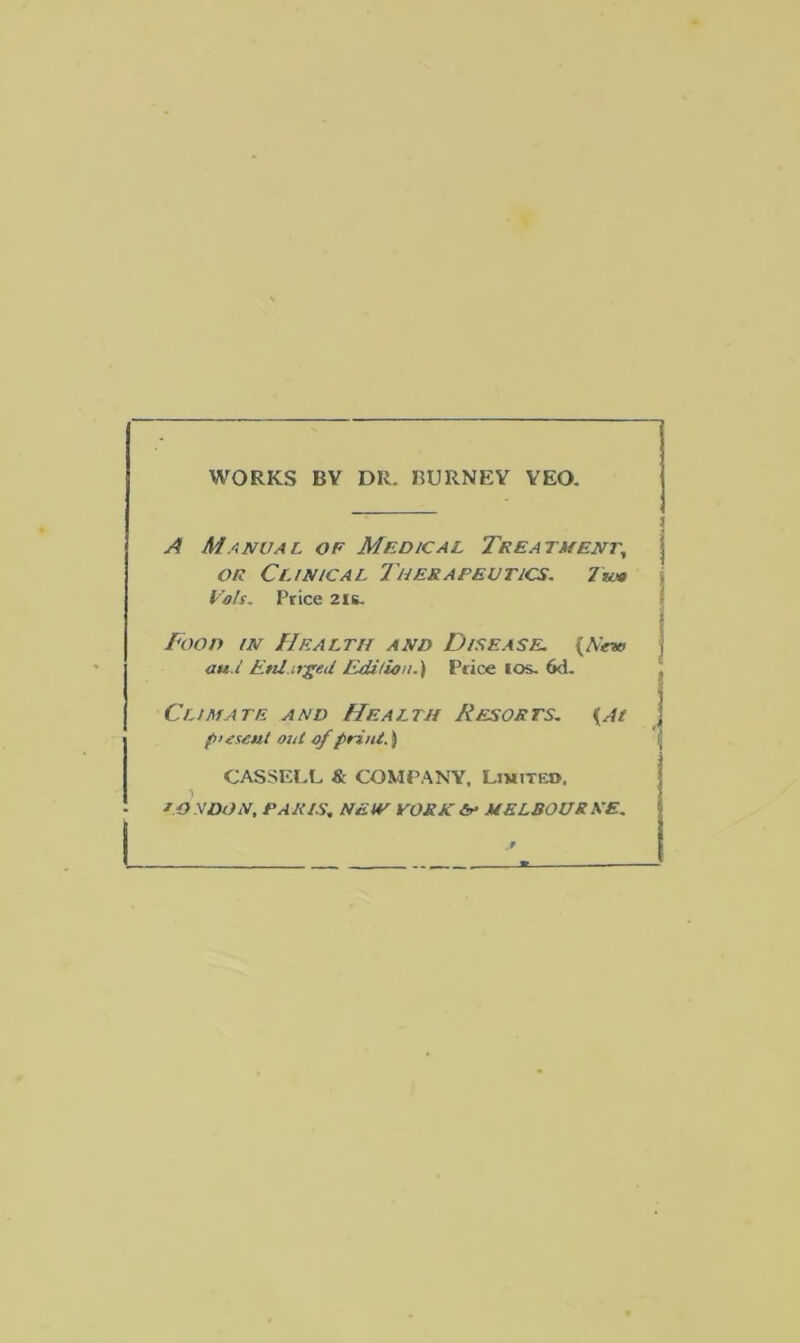 WORKS BV DR. BURNEY YEO. A Manual of Medical Treatment, j or Clinical 7'herapeutics. Vais. Price 21s. Food in Health and Disease. (A'em au.l Eul.irged Edition.) Price 10s- 6d. Climate and Health Resorts. {At pusout out of print.) CASSELL & COMPANY, Limited, ) LONDON, PARIS, NEW YORK & MELBOURNE. I ^
