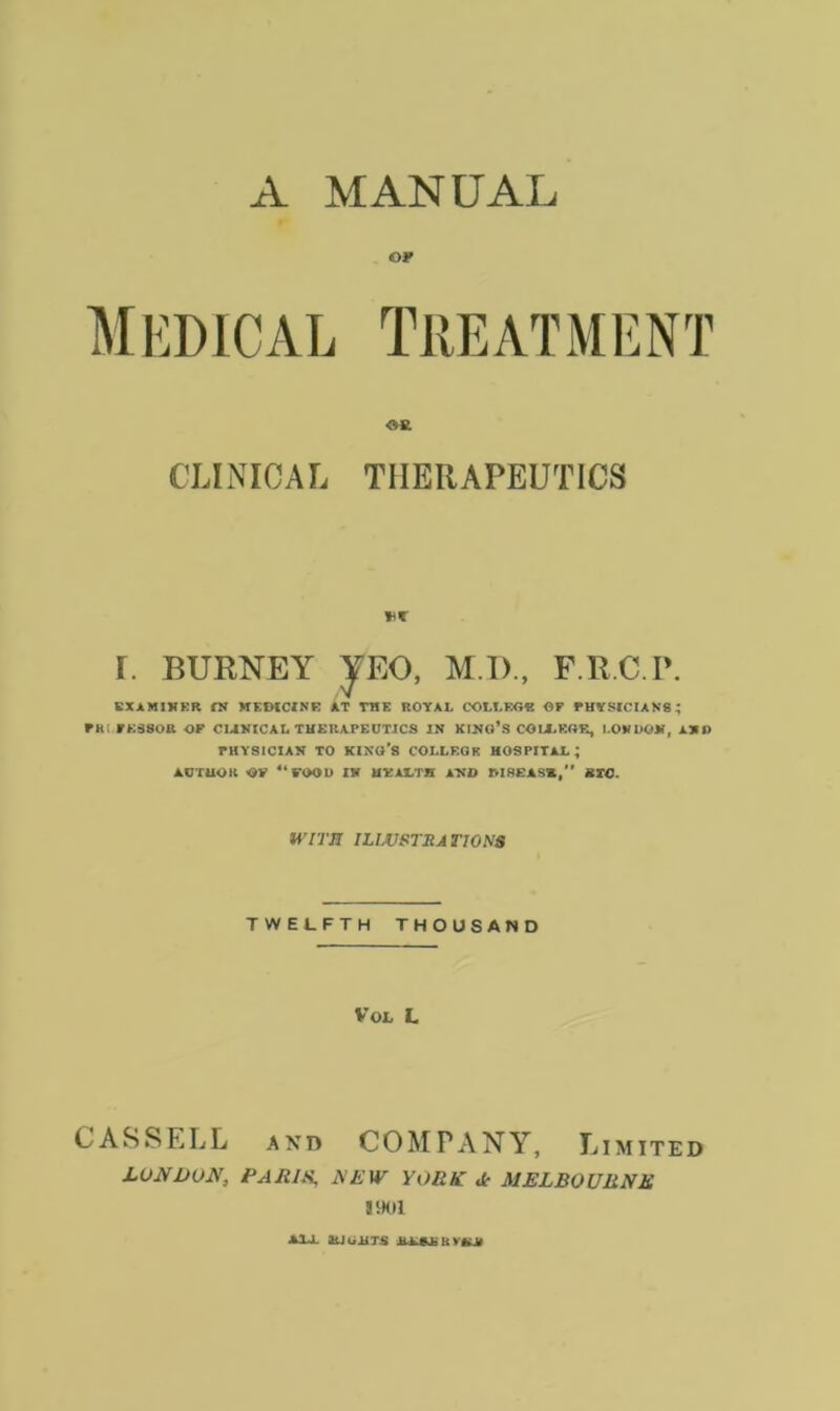 A MANUAL OF Medical Treatment Oft CLINICAL THERAPEUTICS I. BURNEY JEO, M I)., F.R.C.P. EXAMINER IN MEDICINE AT TME ROYAL COLLEGE OP PHYSICIANS ; PRl PE3SOR OP CLINICAL THERAPEUTICS IN KING’S COLLEGE, LONDON, AND PHYSICIAN TO KING’S COLLEGE HOSPITAL; AUTHOR OP “FOOD IN HEALTH AND M8EAS*, BTC. WITH ILWSTJIA T10N8 TWELFTH THOUSAND VOL L CASSELL and COMPANY, Limited LONDON, PARIS, JSEW YORK dr MELBOURNE 3901 ALL SLIGHTS ALAIIOKA