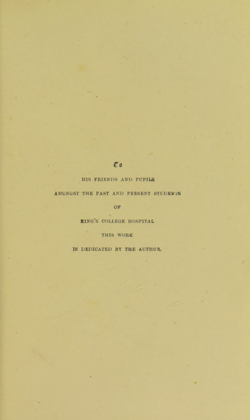 HIS FRIENDS AND PUPILS AMONGST THE PAST AND PRESENT STUDENTS OF KING’S COLLEGE HOSPITAL THIS WORK IS DEDICATED BY THE AUTHOR.