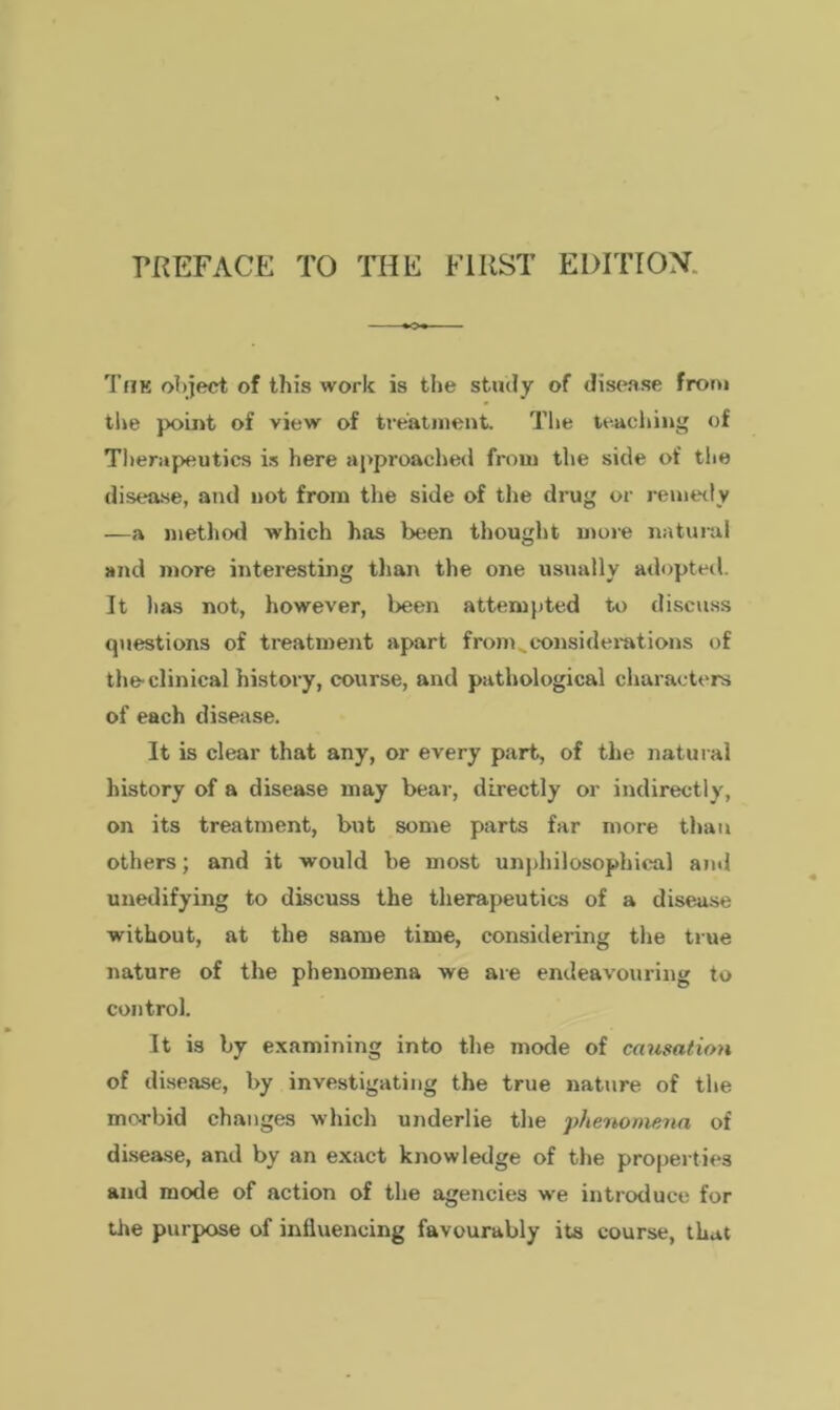 The object of this work is the study of disease from the point of view of treatment. The teaching of Therapeutics is here approached from the side of the disease, and not from the side of the drug or remedy -—a method which has been thought more natural and more interesting than the one usually adopted. It has not, however, been attempted to discuss questions of treatment apart from ^considerations of the clinical history, course, and pathological characters of each disease. It is clear that any, or every part, of the natural history of a disease may bear, directly or indirectly, on its treatment, but some parts far more than others; and it would be most unphilosophical ami unedifying to discuss the therapeutics of a disease without, at the same time, considering the true nature of the phenomena we are endeavouring to control. It is by examining into the mode of causation of disease, by investigating the true nature of the morbid changes which underlie the phenomena of disease, and by an exact knowledge of the properties and mode of action of the agencies we introduce for the purpose of influencing favourably its course, that