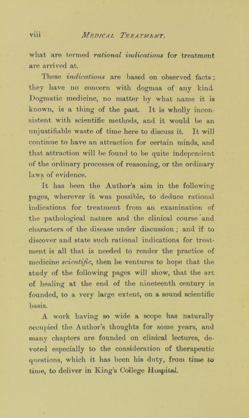 what are termed rational indications tor treatment are arrived at. These indications are based on observed facts ; they have no concern with dogmas of any kind Dogmatic medicine, no matter by what name it is known, is a thing of the past. It is wholly incon- sistent with scientific methods, and it would be an unjustifiable waste of time here to discuss it. It will continue to have an attraction for certain minds, and that attraction will be found to be quite independent i of the ordinary processes of reasoning, or the ordinary laws of evidence. It has been the Author’s aim in the following pages, wherever it was possible, to deduce rational indications for treatment from an examination of the pathological nature and the clinical course and characters of the disease under discussion ; and if to discover and state such rational indications for treat- ment is all that is needed to render the practice of medicine scientific, then he ventures to hope that the study of the following pages will show, that the art of healing at the end of the nineteenth century is founded, to a very large extent, on a sound scientific basis. A work having so wide a scope has naturally occupied the Author’s thoughts for some years, and many chapters are founded on clinical lectures, de- voted especially to the consideration of therapeutic questions, which it has been his duty, from time to time, to deliver in King’s College Hospital.