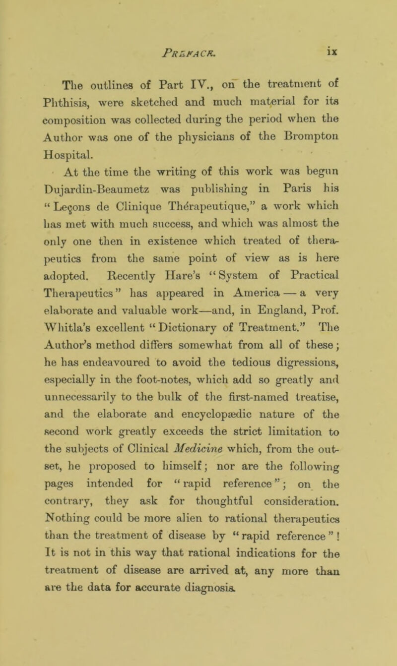 The outlines of Part IV., on the treatment of Phthisis, were sketched and much material for its composition was collected during the period when the Author was one of the physicians of the Brompton Hospital. At the time the writing of this work was begun Dujardin-Beaumetz was publishing in Paris his “ Lemons de Clinique Thdrapeutique,” a work which has met with much success, and which was almost the only one then in existence which treated of thera- peutics from the same point of view as is here adopted. Recently Hare’s “System of Practical Theiapeutics ” has appeared in America — a very elaborate and valuable work—and, in England, Prof. Whitla’s excellent “Dictionary of Treatment.” The Author’s method differs somewhat from all of these; he has endeavoured to avoid the tedious digressions, especially in the foot-notes, which add so greatly and unnecessarily to the bulk of the first-named treatise, and the elaborate and encyclopaedic nature of the second work greatly exceeds the strict limitation to the subjects of Clinical Medicine which, from the out- set, he proposed to himself; nor are the following pages intended for “ rapid reference ”; on the contrary, they ask for thoughtful consideration. Nothing could be more alien to rational therapeutics than the treatment of disease by “rapid reference” ! It is not in this way that rational indications for the treatment of disease are arrived at, any more than are the data for accurate diagnosia