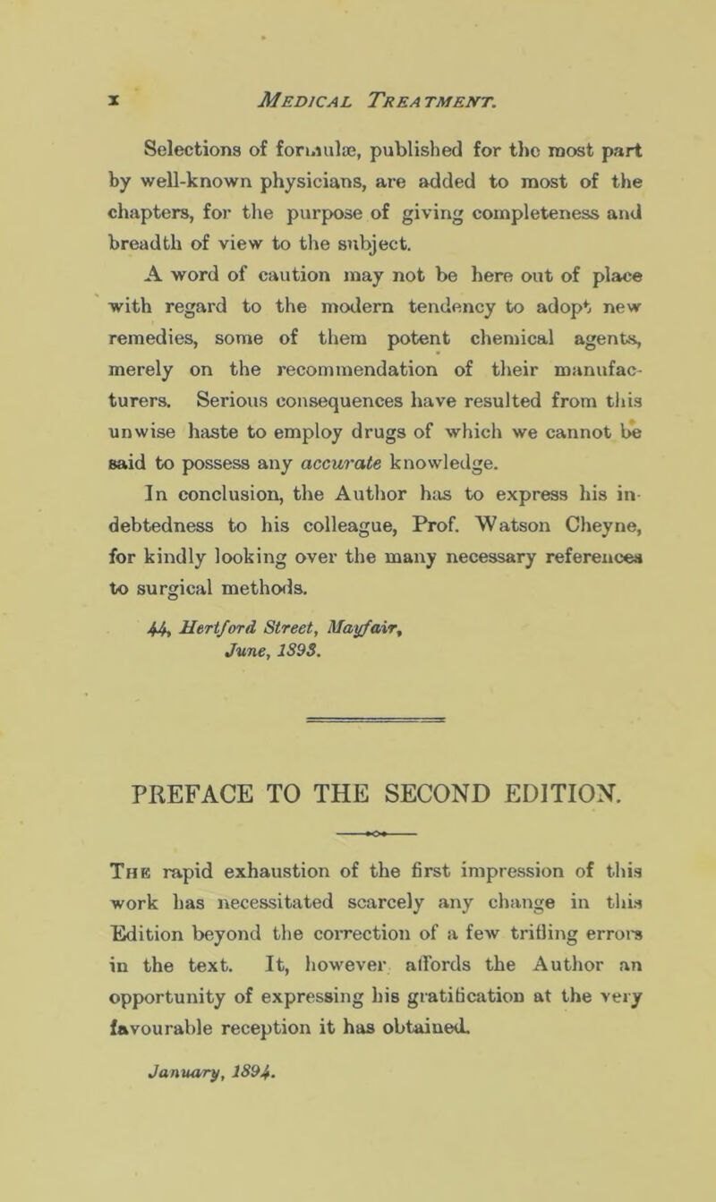Selections of formulae, published for the most part by well-known physicians, are added to most of the chapters, for the purpose of giving completeness and breadth of view to the subject. A word of caution may not be here out of place with regard to the modern tendency to adopt new remedies, some of them potent chemical agents, merely on the recommendation of their manufac- turers. Serious consequences have resulted from this unwise haste to employ drugs of which we cannot be said to possess any accurate knowledge. In conclusion, the Author has to express his in- debtedness to his colleague, Prof. Watson Cheyne, for kindly looking over the many necessary references to surgical methods. 44, Hertford Street, Mayfair, June, 1898. PREFACE TO THE SECOND EDITION. The rapid exhaustion of the first impression of this work has necessitated scarcely any change in this Edition beyond the correction of a few trilling errors in the text. It, however affords the Author an opportunity of expressing his gratification at the very favourable reception it has obtained.