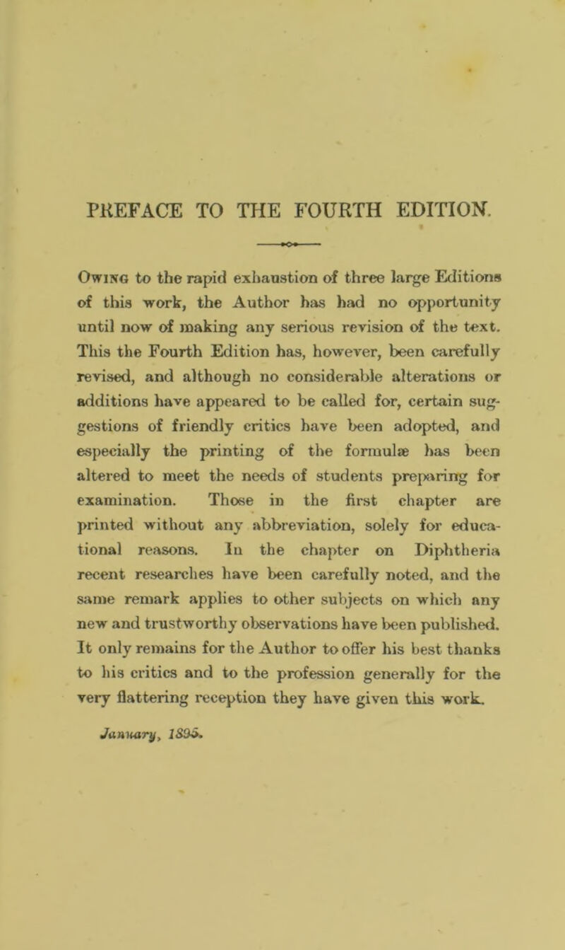 Owing to the rapid exhaustion of three large Editions of this work, the Author has had no opportunity until now of making any serious revision of the text. This the Fourth Edition has, however, been carefully revised, and although no considerable alterations or additions have appeared to be called for, certain sug- gestions of friendly critics have been adopted, and especially the printing of the formulae has been altered to meet the needs of students preparing for examination. Those in the first chapter are printed without any abbreviation, solely for educa- tional reasons. In the chapter on Diphtheria recent researches have been carefully noted, and the same remark applies to other subjects on which any new and trustworthy observations have been published. It only remains for the Author to offer his best thanks to his critics and to the profession generally for the very flattering reception they have given this work.