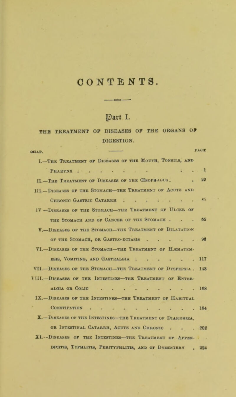 CONTENTS Part I. THH TREATMENT OP DISEASES OF THE ORGANS OP DIGESTION. X. The Treatment of Diseases or the Mouth, Tonsils, and Pharynx . . 1 II.—The Treatment or Diseases or the (Esophagus. . 29 111.—Diseases or the Stomach—the Treatment or Acute and Chronic Gastric Catarrh *5 IV —Diseases or the Stomach—the Treatment or Ulcer or the Stomach and or Cancer or the Stomach . . . M V.—Diseases or the Stomach—the Treatment or Dilatation or the Stomach, or Gastro-ectasis 98 VI.—Diseases or the Stomach—the Treatment or Hacmatem- esis. Vomiting, and Gastralgia 117 VII.—Diseases or the Stomach—the Treatment or Dyspepsia . 143 VIII.—Diseases or the Intestines—the Treatment or Knter- aloia or Colic 168 IX.—Diseases or the Intestines—the Treatment or Habitual Constipation 184 X.—Diseases of the Intestines—the Treatment or Diarrhiea, or Intestinal Catarrh, Acute and Chronic . . . 202 XL—Diseases or the Intestines—the Treatment or Appen- dicitis, Typhlitis, Perityphlitis, and or Dysentery . 224