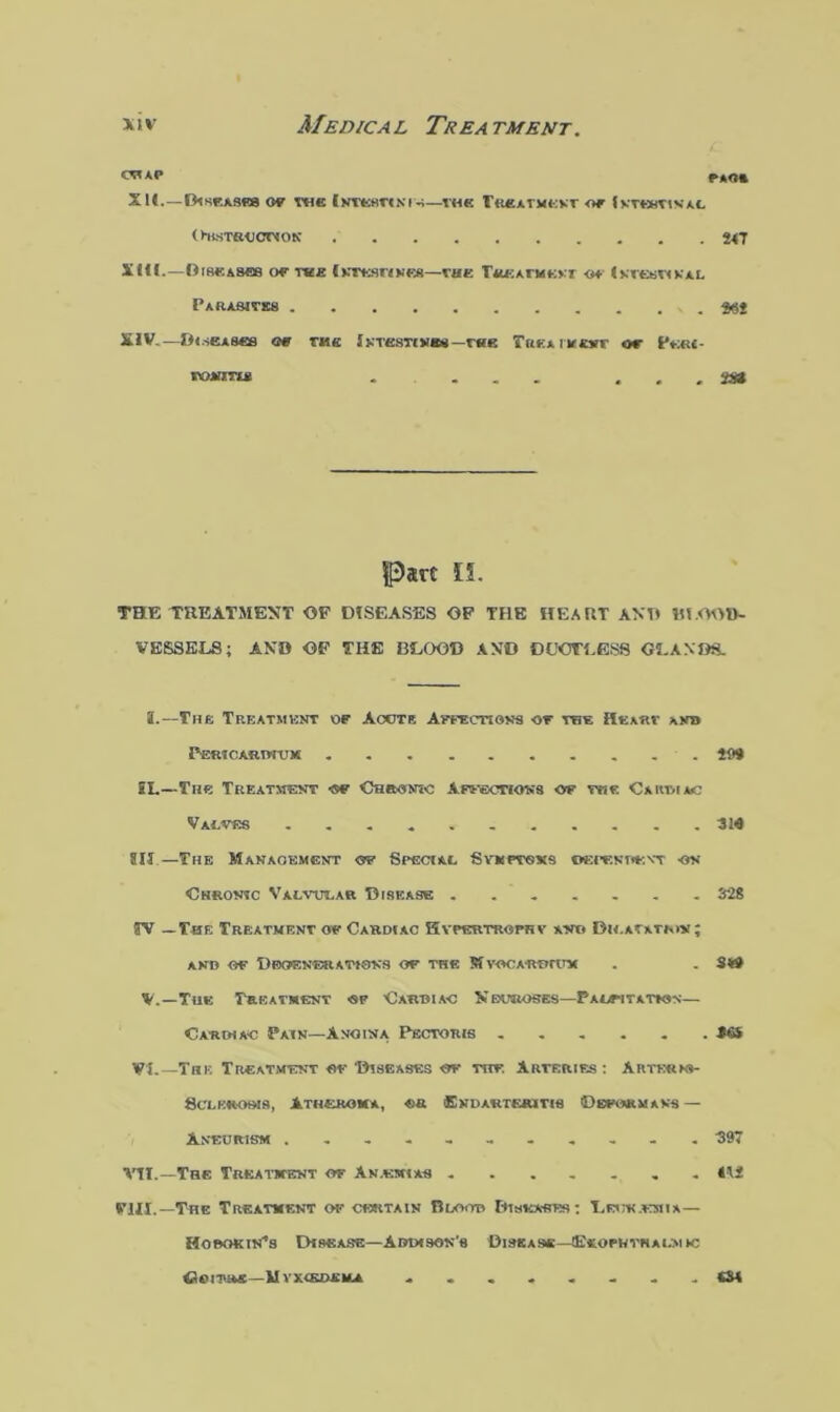 OT*P r*o* XU.—Diseases of the Intestines—the Treatment or imxristL O-KSTSUCnOK t4J X HI.—Diseases or tee Intestines—the Treatment o+ Intestinal Parasites XIV-—Diseases or rite Intestines—r«e Trka ivtsr or Peri- WMHWS . ... . . . 2S» Part li. THE TREATMENT OP DISEASES OP THE HEART AND Bl ODD- VESSELS ; AND OP THE BLOOD AND DCJCTLGS8 C2.AXI8. i.—The Treatment of Acote Affections -of the iltxRV anb PERICARDIUM ......... . 199 £L—The Treatment <sf Chromic Affections of toe Cardiac Valves 314 813—The Management of Special Svmptoxs oepenofat on Chronic Valvular Disease ....... 328 TV —The Treatment of Cardiac Kvpertrophv and Bh.awmn; AND OF DEGENERATIONS OF THE MYOCARDIUM . . 3*9 V.—The Treatment of Cardiac Neuroses—Palpitation— Cardiac Pain—Anoina Pectoris ...... 30 VI.—The Treatment of Diseases of trf. Arteries: Arterki- Sclknows, Atheroma, «« Endarteritis Deformans — Aneurism ........... 397 VTI.—The Treatment of Anemias ....... 412 VUX.—The Treatment of certain Blood Diseases: T,bue.emia— HobokiiCs Disease—Addison's Disease—Exophthalmic <34 OOITRE—U YXIKDXILA