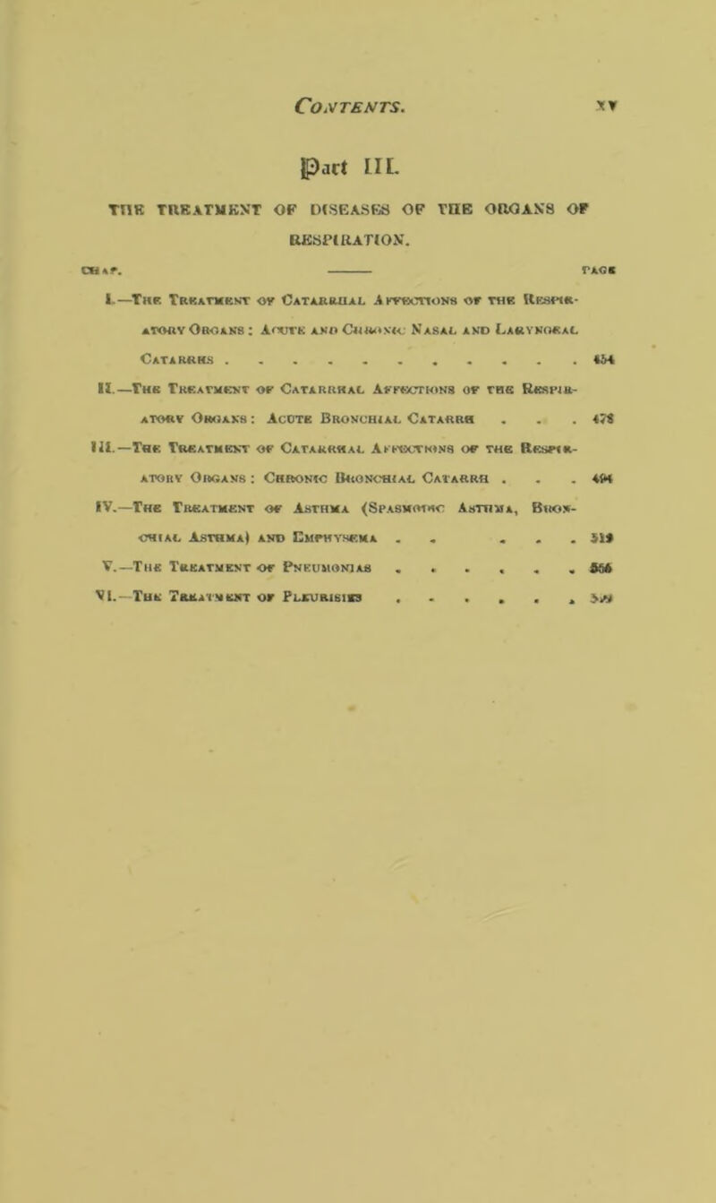 part IIL TI1R TREATMENT OF DISEASES OF THE ORGANS OT RESPIRATION. cw\r. rxo« I.—The Treatment or Catarrhal Aftbotions or the Respir- atory OrOANS: A COVE AMOC<4<U<X<C NaSA4. AND LaRYNOEAL Catarrhs II.—Thk Treatment or Catarrhal Affections or the Rksimk- atory Organs : AcOte Bronchial Catarrh III. —The Treatment or Catarrhal Affections or the Respir- atorv Organs : Chronic B«onch<al Catarrh . IV. —The Treatment or Asthma (Spasmodic Asthma, Bron- chial Asthma) and Emphysema . ... V.—The Treatment or Pneumonias ...... VI.—The Treatment or Pleurisies ...... 4J« 4W 51* if*
