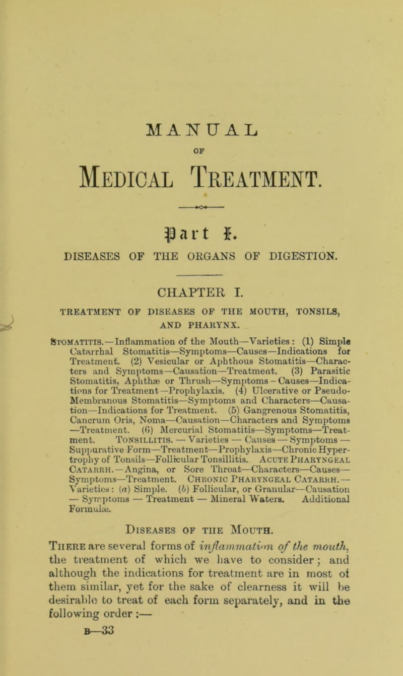 MANUAL OF Medical Treatment. part 5. DISEASES OF THE ORGANS OF DIGESTION. CHAPTER I. TREATMENT OF DISEASES OF THE MOUTH, TONSILS, AND PHARYNX. Stomatitis.—Inflammation of the Mouth—Varieties: (1) Simple Catarrhal Stomatitis—Symptoms—Causes—Indications for Treatment. (2) Vesicular or Aphthous Stomatitis—Charac- ters and Symptoms—Causation—Treatment. (3) Parasitic Stomatitis, Aplithw or Thrush—Symptoms - Causes—Indica- tions for Treatment —Prophylaxis. (4) Ulcerative or Pseudo- Membranous Stomatitis—Symptoms and Characters—Causa- tion—Indications for Treatment. (5) Gangrenous Stomatitis, Cancrum Oris, Noma—Causation—Characters and Symptoms —Treatment. (0) Mercurial Stomatitis—Symptoms—Treat- ment. Tonsillitis. — Varieties — Causes — Symptoms — Suppurative Form—Treatment—Prophylaxis—Chronic Hyper- trophy of Tonsils—Follicular Tonsillitis. Acute Pharyngeal Catarrh.—Angina, or Sore Throat—Characters—Causes— Symptoms—Treatment. Chronic Pharyngeal Catarrh.— Varieties: (a) Simple. (6) Follicular, or Granular—Causation — Symptoms — Treatment — Mineral Waters. Additional Formula). Diseases of the Mouth. There are several forms of inflammation of the mouth. the treatment of which we have to consider; and although the indications for treatment are in most of them similar, yet for the sake of clearness it will be desirable to treat of each form separately, and in the following order:— B—33