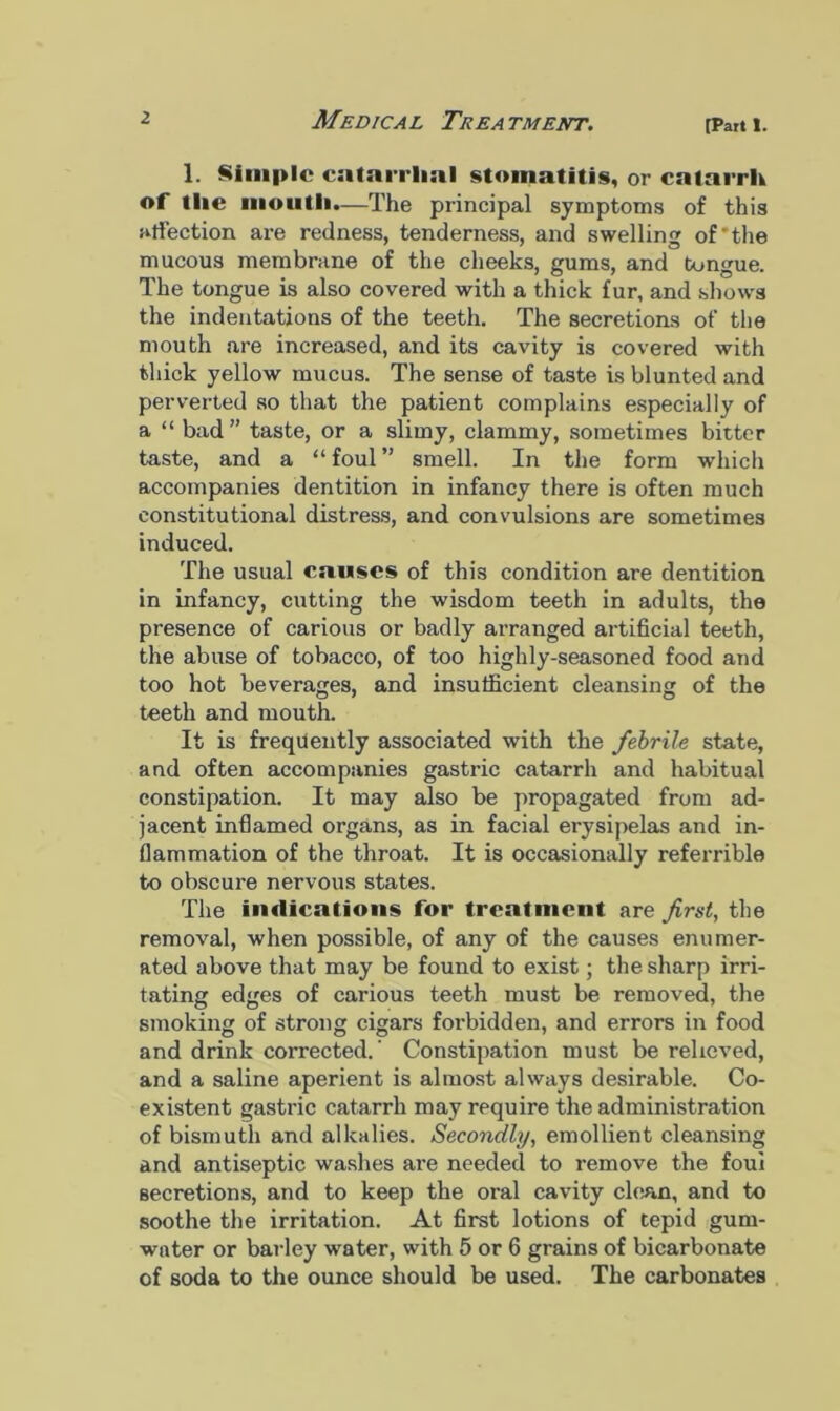 [Part I. 1. Simple catarrhal stomatitis, or catarrh of the mouth.—The principal symptoms of this affection are redness, tenderness, and swelling of'the mucous membrane of the cheeks, gums, and tongue. The tongue is also covered with a thick fur, and shows the indentations of the teeth. The secretions of the mouth are increased, and its cavity is covered with thick yellow mucus. The sense of taste is blunted and perverted so that the patient complains especially of a “ bad” taste, or a slimy, clammy, sometimes bitter taste, and a “ foul ” smell. In the form which accompanies dentition in infancy there is often much constitutional distress, and convulsions are sometimes induced. The usual causes of thi8 condition are dentition in infancy, cutting the wisdom teeth in adults, the presence of carious or badly arranged artificial teeth, the abuse of tobacco, of too highly-seasoned food and too hot beverages, and insufficient cleansing of the teeth and mouth. It is frequently associated with the febrile state, and often accompanies gastric catarrh and habitual constipation. It may also be propagated from ad- jacent inflamed organs, as in facial erysipelas and in- flammation of the throat. It is occasionally referrible to obscure nervous states. The indications for treatment are first, the removal, when possible, of any of the causes enumer- ated above that may be found to exist; the sharp irri- tating edges of carious teeth must be removed, the smoking of strong cigars forbidden, and errors in food and drink corrected.’ Constipation must be relieved, and a saline aperient is almost always desirable. Co- existent gastric catarrh may require the administration of bismuth and alkalies. Secondly, emollient cleansing and antiseptic washes ai-e needed to remove the foui secretions, and to keep the oral cavity clean, and to soothe the irritation. At first lotions of tepid gum- water or barley water, with 5 or 6 grains of bicarbonate of soda to the ounce should be used. The carbonates
