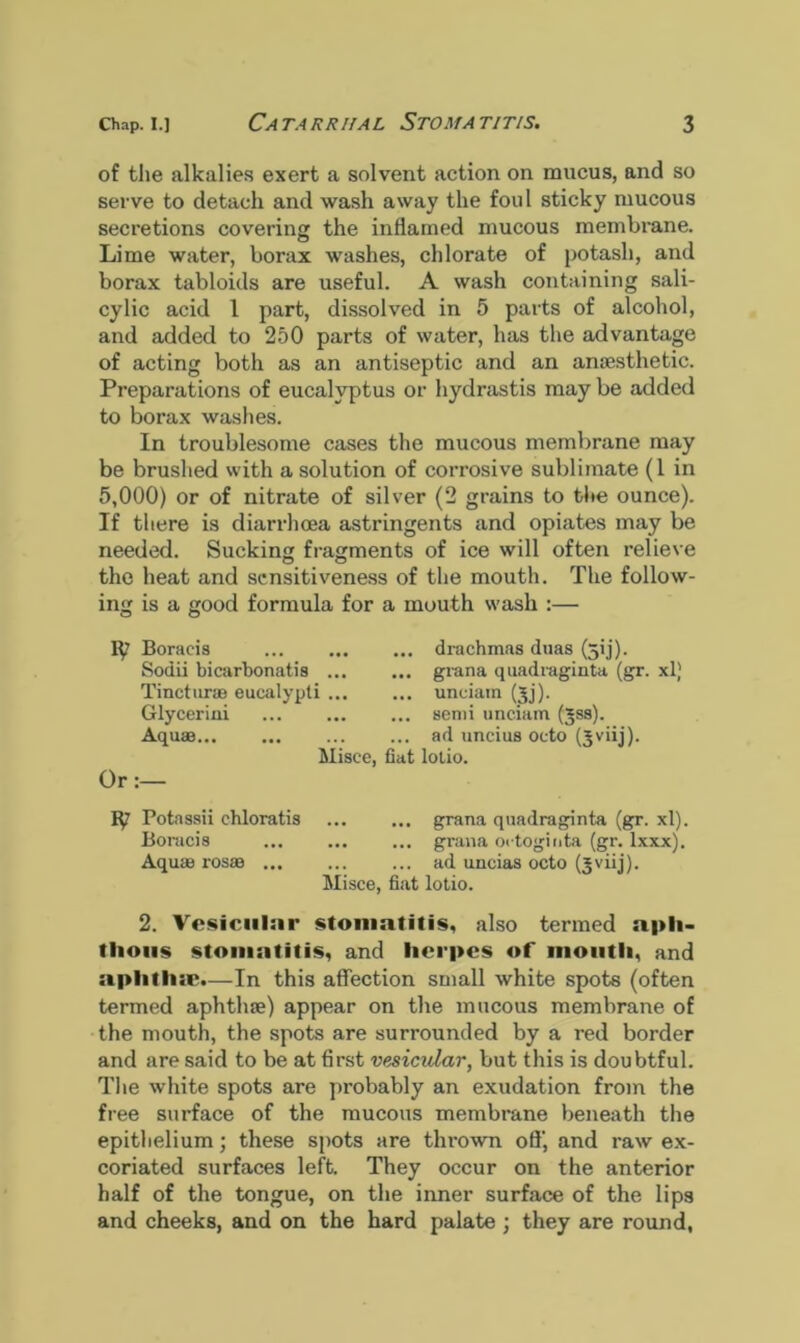 of the alkalies exert a solvent action on mucus, and so serve to detach and wash away the foul sticky mucous secretions covering the inflamed mucous membrane. Lime water, borax washes, chlorate of potash, and borax tabloids are useful. A wash containing sali- cylic acid 1 part, dissolved in 5 parts of alcohol, and added to 250 parts of water, has the advantage of acting both as an antiseptic and an anaesthetic. Preparations of eucalyptus or hydrastis may be added to borax washes. In troublesome cases the mucous membrane may be brushed with a solution of corrosive sublimate (1 in 5,000) or of nitrate of silver (2 grains to the ounce). If there is diarrhoea astringents and opiates may be needed. Sucking fragments of ice will often relieve the heat and sensitiveness of the mouth. The follow- ing is a good formula for a mouth wash :— Boracis Sodii bicarbonatis ... Tincturae eucalypti ... Glycerini Aquae... Misee, Or:— Potassii chloratis Boracis Aquae rosae Misce ... drachmas duas (jij). ... grana quadraginta (gr. xl) ... unciain (jj). ... semi unciam (jss). ... ad unci us octo (Jviij). fiat lotio. ... grana quadraginta (gr. xl). ... grana octoginta (gr. lxxx). ... ad uncias octo (jviij). fiat lotio. 2. Vesicular stomatitis, also termed aph- thous stomatitis, and herpes of mouth, and aplitlue.—In this affection small white spots (often termed aphthae) appear on the mucous membrane of the mouth, the spots are surrounded by a red border and are said to be at first vesicular, but this is doubtful. The white spots are probably an exudation from the free surface of the mucous membrane beneath the epithelium; these spots are thi-own off’, and raw ex- coriated surfaces left. They occur on the anterior half of the tongue, on the inner surface of the lips and cheeks, and on the hard palate ; they are round,