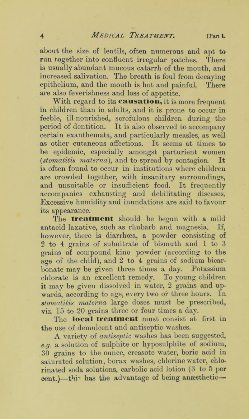 about the size of lentils, often numerous and apt to run together into confluent irregular patches. There is usually abundant mucous catarrh of the mouth, and increased salivation. The breath is foul from decaying epithelium, and the mouth is hot and painful. There are also feverishness and loss of appetite. With regard to its causation, it is more frequent in children than in adults, and it is prone to occur in feeble, ill-nourished, scrofulous children during the period of dentition. It is also observed to accompany certain exanthemata, and particularly measles, as well as other cutaneous affections. It seems at times to be epidemic, especially amongst parturient women {stomatitis matema), and to spread by contagion. It is often found to occur in institutions where children are crowded together, with insanitary surroundings, and unsuitable or insufficient food. It frequently accompanies exhausting and debilitating diseases. Excessive humidity and inundations are said to favour its appearance. The treatment should be begun with a mild antacid laxative, such as rhubarb and magnesia. If, however, there is dian-hcea, a powder consisting of 2 to 4 grains of subnitrate of bismuth and 1 to 3 grains of compound kino powder (according to the age of the child), and 2 to 4 grains of sodium bicar- bonate may be given three times a day. Potassium chlorate is an excellent remedy. To young children it may be given dissolved in water, 2 grains and up- wards, according to age, every two or three hours. In stomatitis matema large doses must be prescribed, viz. 15 to 20 grains three or four times a day. The local treatment must consist at first in the use of demulcent and antiseptic washes. A variety of antiseptic washes has been suggested, e.g. a solution of sulphite or hyposulphite of sodium, 30 grains to the ounce, creasote water, boric acid in saturated solution, borax washes, chlorine water, chlo- rinated soda solutions, carbolic acid lotion (3 to 5 per cent.)—thr has the advantage of being anaesthetic—