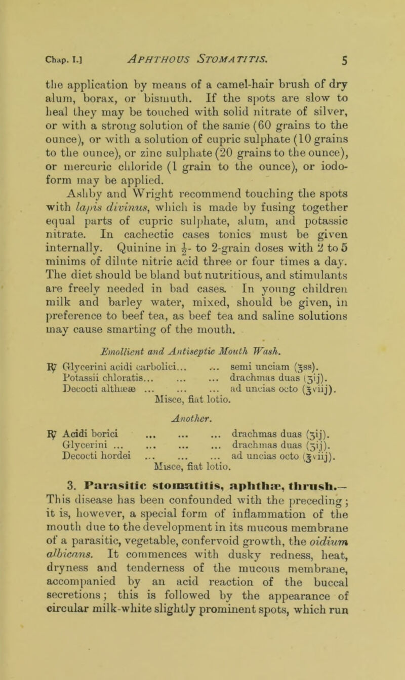 the application by means of a camel-hair brush of dry alum, borax, or bismuth. If the spots are slow to heal they may be touched with solid nitrate of silver, or with a strong solution of the same (60 grains to the ounce), or with a solution of cupric sulphate (10 grains to the ounce), or zinc sulphate (20 grains to the ounce), or mercuric chloride (1 grain to the ounce), or iodo- form may be applied. Ashby and Wright recommend touching the spots with lapis divinus, which is made by fusing together equal parts of cupric sulphate, alum, and potassic nitrate. In cachectic cases tonics must be given internally. Quinine in to 2-grain doses with 2 to 5 minims of dilute nitric acid three or four times a day. The diet should be bland but nutritious, and stimulants are freely needed in bad cases. In young children milk and barley water, mixed, should be given, in preference to beef tea, as beef tea and saline solutions may cause smarting of the mouth. Emollient and Antiseptic Mouth Wash. iy Glycerini acidi earbolici... ... semi unciam (*ss). Potassii chloratis... ... ... drachmas duas (3<j). Deeocti althieae ad uncias oeto (Jviij). Misce, fiat lotio. Another. iy Acidi borici drachmas duas (^ij). Glycerini drachmas duas (jij). Decoeti hordei ... ... ... ad uncias octo (j 'hj). Misce, fiat lotio. 3. Parasitic stomatitis, aphtha;, thrush.— This disease has been confounded with the preceding; it is, however, a special form of inflammation of the mouth due to the development in its mucous membrane of a parasitic, vegetable, confervoid growth, the oidium albicans. It commences with dusky redness, heat, dryness and tenderness of the mucous membrane, accompanied by an acid reaction of the buccal secretions; this is followed by the appearance of circular milk-white slightly prominent spots, which run