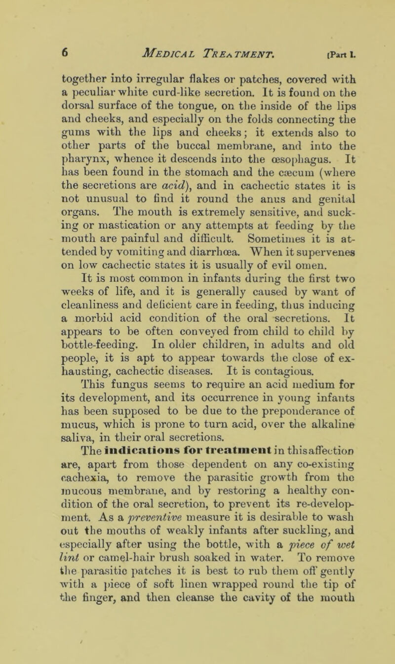 together into irregular flakes or patches, covered with a peculiar white curd-like secretion. It is found on the dorsal surface of the tongue, on the inside of the lips and cheeks, and especially on the folds connecting the gums with the lips and cheeks; it extends also to other parts of the buccal membrane, and into the pharynx, whence it descends into the oesophagus. It has been found in the stomach and the caecum (where the secretions are acid), and in cachectic states it is not unusual to find it round the anus and genital organs. The mouth is extremely sensitive, and suck- ing or mastication or any attempts at feeding by the mouth are painful and difficult. Sometimes it is at- tended by vomiting and diarrhoea. When it supervenes on low cachectic states it is usually of evil omen. It is most common in infants during the first two weeks of life, and it is generally caused by want of cleanliness and deficient care in feeding, thus inducing a morbid acid condition of the oral secretions. It appears to be often conveyed from child to child by bottle-feeding. In older children, in adults and old people, it is apt to appear towards the close of ex- hausting, cachectic diseases. It is contagious. This fungus seems to require an acid medium for its development, and its occurrence in young infants has been supposed to be due to the preponderance of mucus, which is prone to turn acid, over the alkaline saliva, in their oral secretions. The indications for treatment in thisaffection are, apart from those dependent on any co-existing cachexia, to remove the parasitic growth from the mucous membrane, and by restoring a healthy con- dition of the oral secretion, to prevent its re-develop- ment. As a preventive measure it is desirable to wash out the mouths of weakly infants after suckling, and especially after using the bottle, with a piece cf wet lint or camel-hair brush soaked in water. To remove the parasitic patches it is best to rub them off gently with a piece of soft linen wrapped round the tip of the finger, and then cleanse the cavity of the mouth