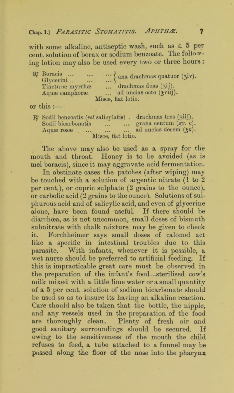 with some alkaline, antiseptic wash, such as 5 per cent, solution of borax or sodium benzoate. The follow- ing lotion may also be used every two or three hours: Boracis _ ! ana drachmas quatuor (jiv). Glycerim 1 Tincturae myrrhaa ... drachmas duas (jpj). Aquie camphoric ... ad uncias octo (jviij). Misce, fiat lotio. or this :— 1^7 Sodii benzoatis (vel salieylatis) . drachmas tres (3i ij) - Sodii bicarbonatis grana centum (gr. c). Aquae rosas ad uncias decern (jx). Misce, fiat lotio. The above may also be used as a spray for the mouth and throat. Honey is to be avoided (as is mel boracis), since it may aggravate acid fermentation. In obstinate cases the patches (after wiping) may bo touched with a solution of argentic nitrate (l to 2 per cent.), or cupric sulphate (2 grains to the ounce), or carbolic acid (2 grains to the ounce). Solutions of sul- phurous acid and of salicylic acid, and even of glycerine alone, have been found useful. If there should be diarrhoea, as is not uncommon, small doses of bismuth subnitrate with chalk mixture may be given to check it. Forchheimer says small doses of calomel act like a specific in intestinal troubles due to this parasite. With infants, whenever it is possible, a wet nurse should be preferred to artificial feeding. If this is impracticable great care must be observed in the preparation of the infant’s food—sterilised cow’s milk mixed with a little lime water or a small quantity of a 5 per cent, solution of sodium bicarbonate should be used so as to insure its having an alkaline reaction. Care should also be taken that the bottle, the nipple, and any vessels used in the preparation of the food are thoroughly clean. Plenty of fresh air and good sanitary surroundings should be secured. If owing to the sensitiveness of the mouth the child refuses to feed, a tube attached to a funnel may be passed along the floor of the nose into the pharynx
