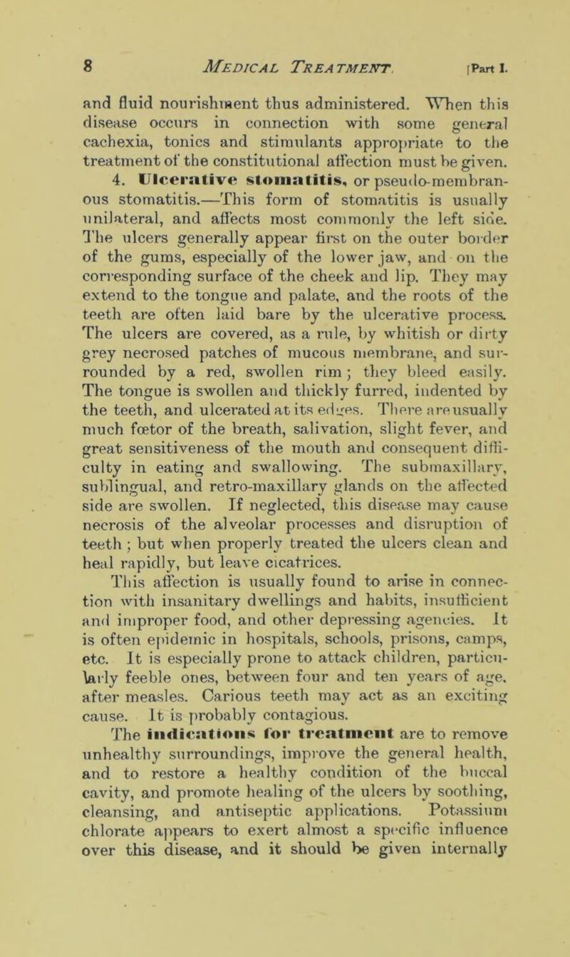 and fluid nourishment thus administered. When this disease occurs in connection with some general cachexia, tonics and stimulants appropriate to the treatment of the constitutional affection must he given. 4. Ulcerative stomatitis, or pseudo-membran- ous stomatitis.—This form of stomatitis is usually unilateral, and affects most commonly the left side. The ulcers generally appear first on the outer border of the gums, especially of the lower jaw, and on the corresponding surface of the cheek and lip. They may extend to the tongue and palate, and the roots of the teeth are often laid bare by the ulcerative process. The ulcers are covered, as a rule, by whitish or dirty grey necrosed patches of mucous membrane, and sur- rounded by a red, swollen rim; they bleed easily. The tongue is swollen and thickly furred, indented by the teeth, and ulcerated at its edires. There a re usually much fcetor of the breath, salivation, slight fever, and great sensitiveness of the mouth and consequent diffi- culty in eating and swallowing. The submaxillary, sublingual, and retro-maxillary glands on the affected side are swollen. If neglected, this disease may cause necrosis of the alveolar processes and disruption of teeth ; but when properly treated the ulcers clean and heal rapidly, but leave cicatrices. This affection is usually found to arise in connec- tion with insanitary dwellings and habits, insufficient and improper food, and other depressing agencies. It is often epidemic in hospitals, schools, prisons, camps, etc. It is especially prone to attack children, particu- larly feeble ones, between four and ten years of age, after measles. Carious teeth may act as an exciting cause, it is probably contagious. The indications for treatment are to remove unhealthy surroundings, improve the general health, and to restore a healthy condition of the buccal cavity, and promote healing of the ulcers by soothing, cleansing, and antiseptic applications. Potassium chlorate appears to exert almost a specific influence over this disease, and it should be given internally