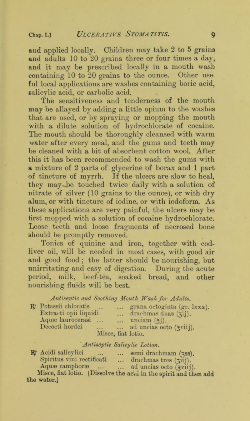 and applied locally. Children may take 2 to 5 grains and adults 10 to 20 grains three or four times a day, and it may be prescribed locally in a mouth wash containing 10 to 20 grains to the ounce. Other use- fid local applications are washes containing boric acid, salicylic acid, or carbolic acid. The sensitiveness and tenderness of the mouth may be allayed by adding a little opium to the washes that are used, or by spraying or mopping the mouth with a dilute solution of hydrochlorate of cocaine. The mouth should be thoroughly cleansed with warm water after every meal, and the gums and teeth may be cleaned with a bit of absorbent cotton wool. After this it has been recommended to wash the gums with a mixture of 2 parts of glycerine of borax and 1 part of tincture of myrrh. Jf the ulcers are slow to heal, they may .-be touched twice daily with a solution of nitrate of silver (10 grains to the ounce), or with dry alum, or with tincture of iodine, or with iodoform. As these applications are very painful, the ulcers may be first mopped with a solution of cocaine hydrochlorate. Loose teeth and loose fragments of necrosed bone should be promptly removed. Tonics of quinine and iron, together with cod- liver oil, will be needed in most cases, with good air and good food ; the latter should be nourishing, but unirritating and easy of digestion. During the acute period, milk, beef-tea, soaked bread, and other nourishing fluids will be best. Antiseptic and Soothing Mouth Wash for Adults. F(? Potassii chloratis .. ... prana octoginta (gr. Ixxx). Extracti opii liquidi ... drachmas duas (jij). Aquae laurocerasi ... ... unciam (jj). Decoeti hordei ... ... ad uncias octo (~viij). Misce, fiat lotio. Antiseptic Salicylic Lotion. Acidi salicylici ... semi drachmam (^ss). Spiritus vini rectificati ... drachmas tres (jiij). Aqurn camphoric ad uncias octo (jviij). Misce, fiat lotio. (Dissolve the acid in the spirit and then add the water.)