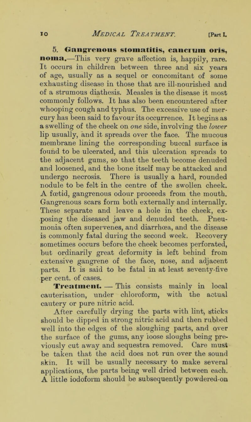 5. Gangrenous stomatitis, cancruin oris, noma.—This very grave affection is, happily, rare. It occurs in children between three and six years of age, usually as a sequel or concomitant of some exhausting disease in those that are ill-nourished and of a strumous diathesis. Measles is the disease it most commonly follows. It has also been encountered after whooping cough and typhus. The excessive use of mer- cury has been said to favour its occurrence. It begins as a swelling of the cheek on one side, involving the lower lip usually, and it spreads over the face. The mucous membrane lining the corresponding buccal surface is found to be ulcerated, and this ulceration spreads to the adjacent gums, so that the teeth become denuded and loosened, and the bone itself may be attacked and undergo necrosis. There is usually a hard, rounded nodule to be felt in the centre of the swollen cheek. A foetid, gangrenous odour proceeds from the mouth. Gangrenous scars form both externally and internally. These separate and leave a hole in the cheek, ex- posing the diseased jaw and denuded teeth. Pneu- monia often supervenes, and diarrhoea, and the disease is commonly fatal during the second week. Recovery sometimes occurs before the cheek becomes perforated, but ordinarily great deformity is left behind from extensive gangrene of the face, nose, and adjacent parts. It is said to be fatal in at least seventy-five per cent, of cases. Treatment. — This consists mainly in local cauterisation, under chloroform, with the actual cautery or pure nitric acid. After carefully drying the parts with lint, sticks should be dipped in strong nitric acid and then rubbed well into the edges of the sloughing parts, and over the surface of the gums, any loose sloughs being pre- viously cut away and sequestra removed. Care must be taken that the acid does not run over the sound skin. It will be usually necessary to make several applications, the parts being well dried between each. A little iodoform should be subsequently powdered-on