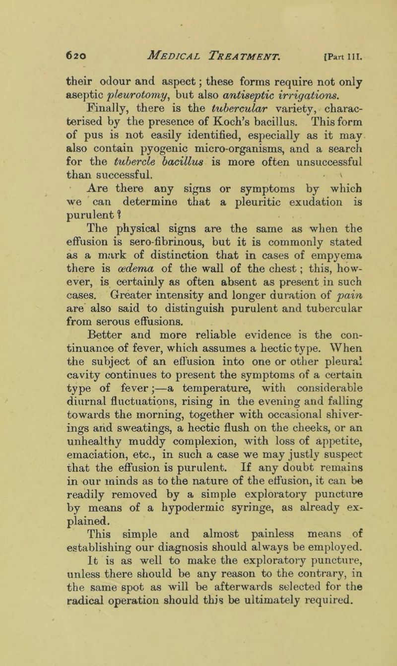 their odour and aspect; these forms require not only aseptic pleurotomy, but also antiseptic irrigations. Finally, there is the tubercular variety, charac- terised by the presence of Koch’s bacillus. This form of pus is not easily identified, especially as it may also contain pyogenic micro-organisms, and a search for the tubercle bacillus is more often unsuccessful than successful. • \ Are there any signs or symptoms by which we can determine that a pleuritic exudation is purulent ? The physical signs are the same as when the effusion is sero fibrinous, but it is commonly stated as a mark of distinction that in cases of empyema there is oedema of the wall of the chest; this, how- ever, is certainly as often absent as present in such cases. Greater intensity and longer duration of pain are also said to distinguish purulent and tubercular from serous effusions. Better and more reliable evidence is the con- tinuance of fever, which assumes a hectic type. When the subject of an effusion into one or other pleura! cavity continues to present the symptoms of a certain type of fever;—a temperature, with considerable diurnal fluctuations, rising in the evening and falling towards the morning, together with occasional shiver- ings and sweatings, a hectic flush on the cheeks, or an unhealthy muddy complexion, with loss of appetite, emaciation, etc., in such a case we may justly suspect that the effusion is purulent. If any doubt remains in our minds as to the nature of the effusion, it can be readily removed by a simple exploratory puncture by means of a hypodermic syringe, as already ex- plained. This simple and almost painless means of establishing our diagnosis should always be employed. It is as well to make the exploratory puncture, unless there should be any reason to the contrary, in the same spot as will be afterwards selected for the radical operation should this be ultimately required.